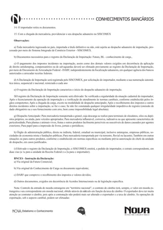 CONHECIMENTOS BANCÁRIOS
14. O importador retira os documentos.
15. Com a chegada da mercadoria, providenciar o seu despacho aduaneiro no SISCOMEX
Observações:
a) Toda mercadoria ingressada no país, importada a título definitivo ou não, está sujeita ao despacho aduaneiro de importação, processado por meio do Sistema Integrado de Comércio Exterior - SISCOMEX.
b) Documentos necessários para o registro da Declaração de Importação: Fatura, BL - conhecimento de carga.,
c) O pagamento dos impostos incidentes na importação, assim como dos demais valores exigidos em decorrência da aplicação
de direito antidumping, compensatórios ou de salvaguardas deverá ser efetuado previamente ao registro da Declaração de Importação,
por meio de Documento de Arrecadação Federal - DARF, independentemente da fiscalização aduaneira, em qualquer agência dos bancos
autorizados a arrecadar receitas federais.
d) A Declaração de Importação será registrada pelo SISCOMEX, por solicitação do importador, mediante a sua numeração automática única, sequencial e nacional, reiniciada a cada ano
e) O registro da Declaração de Importação caracteriza o início do despacho aduaneiro de importação.
f)O registro da Declaração de Importação somente será efetivado: Se verificada a regularidade da situação cadastral do importador;
Após o licenciamento da operação de importação e a verificação do atendimento às normas cambiais, conforme estabelecido pelos órgãos competentes; Após a chegada da carga, exceto na modalidade de despacho antecipado; Após o recolhimento dos impostos e outros
direitos incidentes sobre a importação, se for o caso; Se não for constatada qualquer irregularidade impeditiva do registro (omissão de
dado obrigatório ou o seu fornecimento com erro, bem como impossibilidade legal absoluta).
g) Despacho Antecipado: Para mercadoria transportada a granel, cuja descarga se realize para terminais de oleodutos, silos ou depósitos próprios, ou ainda, para veículos apropriados; Para mercadoria inflamável, corrosiva, radioativa ou que apresente característica de
periculosidade; Para plantas e animais vivos, frutas e outros produtos facilmente perecíveis ou suscetíveis de danos causados por agentes
exteriores; Para papel para a impressão de livros, jornais e periódicos;
h) Órgão de administração pública, direta ou indireta, federal, estadual ou municipal, inclusive autarquias, empresas públicas, sociedades de economia mista e fundações públicas; Para mercadoria transportada por via terrestre, fluvial ou lacustre; Também em outras
situações ou para outros produtos, conforme o estabelecido em normas específicas ou mediante prévia autorização do chefe da unidade
de despacho, em casos justificados.
i) Efetivado o registro da Declaração de Importação, o SISCOMEX emitirá, a pedido do importador, o extrato correspondente, em
duas vias (a 1a para a unidade da Receita Federal e a 2a para o importador).
BNCES - Instrução da Declaração:
a) Via original da Fatura Comercial;
b) Via original do Conhecimento de Carga ou documento equivalente;
c) DARF que comprove o recolhimento dos impostos e valores devidos;
d) Outros documentos, exigidos em decorrência de Acordos Internacionais ou de legislação específica.
Nota: Controle da entrada de moeda estrangeira em “território nacional”, o contrato de câmbio terá, sempre, o valor em moeda estrangeira e seu correspondente em moeda nacional, obtido através do cálculo em função da taxa de câmbio. O exportador deve ter muita
atenção ao contratar o câmbio, pois após a contratação não poderá mais ser alterado o exportador e a taxa de câmbio. As operações de
exportação, sob o aspecto cambial, podem ser efetuadas:

Didatismo e Conhecimento

112

 
