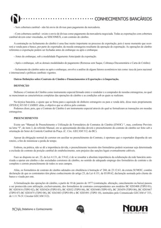 CONHECIMENTOS BANCÁRIOS
- Sem cobertura cambial - não há envio de divisas para pagamento da mercadoria.
- Com cobertura cambial - existe o envio de divisas como pagamento da mercadoria negociada. Todas as exportações com cobertura
cambial devem estar vinculadas, no SISCOMEX, a um contrato de câmbio.
A contratação ou fechamento do câmbio é uma fase muito importante no processo de exportação, pois é nesse momento que ocorrerá a venda para o banco, por parte do exportador, da moeda estrangeira resultante da operação de exportação. As operações de câmbio
referentes à exportação podem ser fechadas antes do embarque ou após o embarque.
- Antes do embarque, sob a modalidade Pagamento Antecipado da exportação.
- Após o embarque, sob as demais modalidades de pagamento (Remessa sem Saque, Cobrança Documentária e Carta de Crédito)
- fechamento do câmbio antes ou após o embarque, envolve a análise de alguns fatores econômicos tais como: taxa de juros nacional
e internacional e políticas cambiais vigentes.
Outras Definições sobre Contrato de Câmbio e Financiamentos à Exportação e à Importação.
DEFINIÇÃO
Definese o Contrato de Câmbio como instrumento especial firmado entre o vendedor e o comprador de moedas estrangeiras, no qual
se mencionam as características completas das operações de câmbio e as condições sob as quais se realizam.
Na técnica bancária, o ajuste que se firma para a aquisição de dinheiro estrangeiro ou para a venda dele, dizse mais propriamente
OPERAÇÃO DE CAMBIO, aliás, o objetivo que se efetiva pelo contrato.
Podemos dizer, pois, que o Contrato de Câmbio é um instrumento especial através do qual se formalizam as transações em moedas
estrangeiras.
PREENCHIMENTO
Existe um “Manual de Preenchimento e Utilização de Formulários de Contratos de Câmbio (ENOC) “, mas, conforme Previsto
na letra “f”, do item 2, do referido Manual, em se apresentando dúvidas deverá o preenchimento do contrato de câmbio ser feito sob a
orientação do Setor de Controle Cambial da Praça. (C. Circ. GECAM 312, do BC).
Apesar da obrigação normal do corretor em auxiliar no preenchimento do Contrato, é oportuno que o exportador disponha de um
roteiro, a fim de minimizar a perda de tempo.
Embora, na prática, não se dê a importância devida, o preenchimento incorreto dos formulários poderá ocasionar seja determinada
a exclusão do contrato da posição cambial do estabelecimento, sem prejuízo das sanções legais eventualmente cabíveis.
Face ao disposto no art. 23, da Lei 4.131, de 3.9.62, é de se ressaltar a absoluta importância da colaboração da rede bancária autorizada a operar em câmbio e das sociedades corretores de câmbio, no sentido do adequado emprego dos formulários de contrato e do
completo e correto preenchimento de todos os seus campos.
Aliás, os formulários de contrato de câmbio adotados em obediência à Instrução nº 260, de 23.12.63, da extinta SUMOC, contêm
declaração de que os contratantes têm pleno conhecimento do artigo 23, da Lei 4.131, de 03.09.62, declaração assinada pelo cliente do
banco e visada por este.
A formalização das operações de câmbio, a partir de 10 de janeiro de 1977 (contratação, alteração, cancelamento ou baixa) passou
a ser promovida com utilização, exclusivamente, dos formulários de contratos correspondentes aos modelos BC 0203408 (TIPO 01),
BC 0203416 (TIPO 02), BC 0203424 (TIPO 03), BC 02032 (TIPO 04), BC 0203440 (TIPO 05), BC 203459 (TIPO 06), BC 0203467
(TIPO 07) BC 0203475 (TIPO 08), BC 0263483 (TIPO 09) e BC 0203491 (TIPO 10), instituídos pelo Comunicado GECAM nº 333,
de 1.11.76 (V. Circular GECAM 312).

Didatismo e Conhecimento

113

 