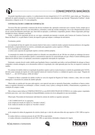 CONHECIMENTOS BANCÁRIOS
De grande importância para a espécie, é o conhecimento do texto integral da Lei 4.131, de 03.09.62, supra citada, que “Disciplina a
aplicação do capital estrangeiro e as remessas de valores para o exterior, especialmente no que trata das “Disposições Cambiais”, donde
destacamos o disposto no art. 23 e seus parágrafos.
CONTRATAÇÃO DE CAMBIO DE EXPORTAÇÃO
Em nosso País não é permitido o manuseio das divisas resultantes das. operações comerciais com o exterior. Assim, sempre que se
realiza uma exportação, devese ter, com antecedência, contratada a venda das moedas estrangeiras. Isso se faz obrigatoriamente através
de um corretor devidamente autorizado, que, intervindo na operação, a confirmara e responderá, perante o Banco negociador, pela legitimidade do cliente e abonará a sua firma.
Assim, o câmbio de exportação deverá ser, em regra, contratado previamente à emissão, pela Carteira de Comércio Exterior do
Banco do Brasil S.A. ou pelo Banco Central, da respectiva guia que ampare o embarque da mercadoria.
Excetuamse, porém:
a) a exportação de bens de capital e de consumo durável, bem como a venda de estudos e projetos técnicoeconômicos e de engenharia destinados a empreendimentos no exterior, contratadas para pagamento a prazo superior a 180 dias;
b) as exportações em consignação;
c) outros casos especiais de exportação sujeitos a normas cambiais próprias.
A contratação do câmbio de exportação poderá ser efetuada com antecedência de até 180 dias em relação ao embarque da mercadoria, ressalvados os casos de produtos sujeitos a características especiais de comercialização em que o Banco Central estabeleça prazo
diferente do referido limite e as operações concernentes a pagamento antecipado de exportação.
Entretanto, somente deverá vender câmbio para liquidação futura o exportador que tenha a real possibilidade de entregar ao banco
comprador a moeda estrangeira, ou os documentos relativos à exportação, até a data aprazada para esse fim, no respectivo contrato de
cambio.
Os contratos de câmbio relativos à exportação de produtos sujeitos a prévio exame de preços e controle de quantidade pela CACEX,
deverão conter anotação do registro de venda naquela Carteira de Comercio Exterior e a validade do registro como seque: “Registro de
Venda nº ........ da CACEX (praça), válido até (data).”
Cumprirá ao Banco comprador do câmbio averbar no verso do original do Registro de Venda o número, a data, valor em moeda
estrangeira e vencimento do contrato de câmbio aplicado.
Observadas as cautelas pró rias para cada negócio, com especial cujo para as operações financiadas, consideram os bancos contratantes os seguintes elementos na contratação: o cliente. a moeda, a taxa, o prazo, a entrega do câmbio, o financiamento, as garantias e as
condições de compra e venda.
Dão os bancos maior ênfase às COMPRAS PRONTAS ou com REDUZIDO PRAZO DE ENTREGA e às vendas a prazo respeitados
os limites para estas com vista à obtenção de disponibilidades externas em níveis adequados às suas necessidades.
Observação: Prescindem de Instrumento individual de contrato de câmbio as seguintes operações:
I DE CAMBIO MANUAL As operações:
a) de compras de moeda em espécie ou “traveller’s checks”,
b) de vendas de moedas em espécie ou “traveller’s checks”.
II FINANCEIRAS:
a) de compras de ordens de pagamento do exterior, desde que o valor de cada uma delas não seja superior a US$ 1.000 ou equivalente;
b) vendas relativas a remessas pessoais de até US$ 300 ou equivalente;
c) vendas referentes a transferências de até US$ 1.000, ou equivalente, destinadas a despesas de viagem.
Didatismo e Conhecimento

114

 