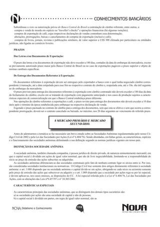 CONHECIMENTOS BANCÁRIOS
Subordinase a visto ou autorização prévia do Banco Central do Brasil a contratação de câmbio referente, entre outras, a:
compra e venda de moeda em espécie ou “traveller’s checks” e operações financeiras (há algumas isenções);
compras de exportação de café, cujas respectivas declarações de vendas contenham essa determinação;
alterações, prorrogações, baixas e cancelamentos de compras de exportação (inclusive café);
compras de livros, jornais, revistas e publicações similares, de valor superior a US$ 300 efetuada por particulares ou entidades
jurídicas, não ligadas ao comércio livreiro.
PRAZOS
Das Letras e/ou Documentos de Exportação:
O prazo das letras e/ou documentos de exportação não deve exceder a 180 dias, contados da data do embarque da mercadoria, exceto
se previamente autorizado prazo maior pelo Banco Central do Brasil ou no caso de exportações pagáveis a prazo superior e objeto de
normas cambiais especificas.
De Entrega dos Documentos Referentes à Exportação:
Os documentos referentes à exportação devem ser entregues pelo exportador a banco com o qual tenha negociado câmbio correspondente à transação, até a data estipulada para esse fim no respectivo contrato de câmbio e, respeitada esta, até o 10o. dia útil seguinte
ao do embarque da mercadoria.
O prazo previsto para entrega dos documentos referentes à exportação com câmbio contratado não deverá exceder a 180 dias da data
do fechamento do câmbio, exceto em se tratando de exportação com pagamento antecipado e nos casos de produção sujeitos a características especiais de comercialização em que o Banco Central estabeleça prazo diferente.
Nas operações de câmbio referentes a exportações e café, o prazo revisto para entrega dos documentos não deverá exceder a 10 dias
úteis após o término da época estabelecida para embarque na respectiva declaração de venda.
Esgotado o prazo pactuado no contrato de câmbio para a entrega dos documentos, sem que esta se efetive e sem que ocorra a correspondente prorrogação, deverá ser o contrato cancelado ou baixado, no máximo, nos 20 dias seguintes ao vencimento do referido prazo.

8 MERCADO PRIMÁRIO E MERCADO
SECUNDÁRIO.
Antes de adentrarmos a temática se faz necessário um breve estudo sobre as Sociedades Anônimas regulamentadas pelo nosso Código Civil de 2002 e pela Lei das Sociedades por Ações (Lei nº 6.404/76). Sendo abordadas, em linhas gerais, as características, espécies
e o funcionamento das sociedades anônimas delimitando a sua definição segundo as normas jurídicas vigentes em nosso país.
DEFINIÇÃO DA SOCIEDADE ANÔNIMA
A sociedade anônima, também chamada companhia, é pessoa jurídica de direito privado, de natureza eminentemente mercantil, em
que o capital social é dividido em ações de igual valor nominal, que são de livre negociabilidade, limitando-se a responsabilidade do
sócio ao preço de emissão das ações subscritas ou adquiridas.
As sociedades anônimas diferenciam-se das sociedades contratuais pelo fato de nenhum contrato ligar os sócios entre si. Por isso,
são consideradas sociedades institucionais ou normativas. O Código Civil traz somente dois artigos diretamente referentes à sociedade
anônima: o art. 1.088 dispondo que na sociedade anônima o capital divide-se em ações, obrigando-se cada sócio ou acionista somente
pelo preço de emissão das ações que subscrever ou adquirir; e o art. 1.089 dispondo que a sociedade por ações rege-se por lei especial,
e devem aplicar-se, nos casos omissos, as disposições do CC. A lei especial referida pelo é a Lei nº 6.404/76, Lei das Sociedades por
Ações, com as alterações das Leis nº9.457/97 e nº 10.303/2001.
CARACTERÍSTICAS ESPECIAIS
As características principais das sociedades anônimas, que as distinguem dos demais tipos societários são:
a) as sociedades por ações são uma sociedade de capital e não de pessoas;
b) o capital social é dividido em partes, em regra de igual valor nominal, são as
Didatismo e Conhecimento

115

 