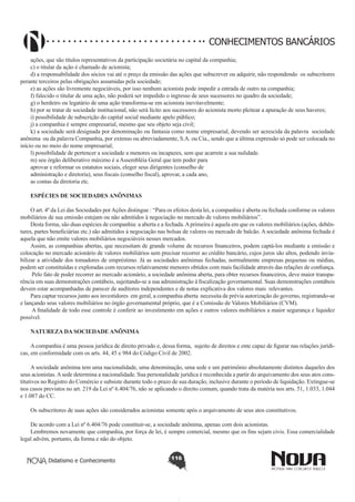 CONHECIMENTOS BANCÁRIOS
ações, que são títulos representativos da participação societária no capital da companhia;
c) o titular da ação é chamado de acionista;
d) a responsabilidade dos sócios vai até o preço da emissão das ações que subscrever ou adquirir, não respondendo os subscritores
perante terceiros pelas obrigações assumidas pela sociedade;
e) as ações são livremente negociáveis, por isso nenhum acionista pode impedir a entrada de outro na companhia;
f) falecido o titular de uma ação, não poderá ser impedido o ingresso de seus sucessores no quadro da sociedade;
g) o herdeiro ou legatário de uma ação transforma-se em acionista inevitavelmente;
h) por se tratar de sociedade institucional, não será lícito aos sucessores do acionista morto pleitear a apuração de seus haveres;
i) possibilidade de subscrição do capital social mediante apelo público;
j) a companhia é sempre empresarial, mesmo que seu objeto seja civil;
k) a sociedade será designada por denominação ou fantasia como nome empresarial, devendo ser acrescida da palavra sociedade
anônima ou da palavra Companhia, por extenso ou abreviadamente, S.A. ou Cia., sendo que a última expressão só pode ser colocada no
início ou no meio do nome empresarial;
l) possibilidade de pertencer a sociedade a menores ou incapazes, sem que acarrete a sua nulidade.
m) seu órgão deliberativo máximo é a Assembléia Geral que tem poder para
aprovar e reformar os estatutos sociais, eleger seus dirigentes (conselho de
administração e diretoria), seus fiscais (conselho fiscal), aprovar, a cada ano,
as contas da diretoria etc.
ESPÉCIES DE SOCIEDADES ANÔNIMAS
O art. 4º da Lei das Sociedades por Ações distingue : “Para os efeitos desta lei, a companhia é aberta ou fechada conforme os valores
mobiliários de sua emissão estejam ou não admitidos à negociação no mercado de valores mobiliários”.
Desta forma, são duas espécies de companhia: a aberta e a fechada. A primeira é aquela em que os valores mobiliários (ações, debêntures, partes beneficiárias etc.) são admitidos à negociação nas bolsas de valores ou mercado de balcão. A sociedade anônima fechada é
aquela que não emite valores mobiliários negociáveis nesses mercados.
Assim, as companhias abertas, que necessitam de grande volume de recursos financeiros, podem captá-los mediante a emissão e
colocação no mercado acionário de valores mobiliários sem precisar recorrer ao crédito bancário, cujos juros são altos, podendo inviabilizar a atividade dos tomadores de empréstimo. Já as sociedades anônimas fechadas, normalmente empresas pequenas ou médias,
podem ser constituídas e exploradas com recursos relativamente menores obtidos com mais facilidade através das relações de confiança.
Pelo fato de poder recorrer ao mercado acionário, a sociedade anônima aberta, para obter recursos financeiros, deve maior transparência em suas demonstrações contábeis, sujeitando-se a sua administração à fiscalização governamental. Suas demonstrações contábeis
devem estar acompanhadas de parecer de auditores independentes e de notas explicativa dos valores mais relevantes.
Para captar recursos junto aos investidores em geral, a companhia aberta necessita de prévia autorização do governo, registrando-se
e lançando seus valores mobiliários no órgão governamental próprio, que é a Comissão de Valores Mobiliários (CVM).
A finalidade de todo esse controle é conferir ao investimento em ações e outros valores mobiliários a maior segurança e liquidez
possível.
NATUREZA DA SOCIEDADE ANÔNIMA
A companhia é uma pessoa jurídica de direito privado e, dessa forma, sujeito de direitos e ente capaz de figurar nas relações jurídicas, em conformidade com os arts. 44, 45 e 984 do Código Civil de 2002.
A sociedade anônima tem uma nacionalidade, uma denominação, uma sede e um patrimônio absolutamente distintos daqueles dos
seus acionistas. A sede determina a nacionalidade. Sua personalidade jurídica é reconhecida a partir do arquivamento dos seus atos constitutivos no Registro do Comércio e subsiste durante todo o prazo de sua duração, inclusive durante o período de liquidação. Extingue-se
nos casos previstos no art. 219 da Lei nº 6.404/76, não se aplicando o direito comum, quando trata da matéria nos arts. 51, 1.033, 1.044
e 1.087 do CC.
Os subscritores de suas ações são considerados acionistas somente após o arquivamento de seus atos constitutivos.
De acordo com a Lei nº 6.404/76 pode constituir-se, a sociedade anônima, apenas com dois acionistas.
Lembremos novamente que companhia, por força de lei, é sempre comercial, mesmo que os fins sejam civis. Essa comercialidade
legal advém, portanto, da forma e não do objeto.
Didatismo e Conhecimento

116

 