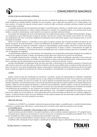 CONHECIMENTOS BANCÁRIOS
ESTRUTURA DA SOCIEDADE ANÔNIMA
As companhias podem adotar qualquer objeto social, mas deve ser definido de modo preciso e completo e deve ter um fim lucrativo,
sendo obrigação da sociedade distribuir dividendos aos seus acionistas, e que o objeto não seja contrário a lei, à ordem pública e aos
bons costumes. A lei pode criar algumas restrições quanto à escolha do objeto social pelas sociedades anônimas, exigindo autorização
do governo para se constituir.
A sociedade anônima possui necessariamente três órgãos? A assembléia geral, a diretoria e o conselho fiscal, sendo os dois primeiros de funcionamento permanente e o último, conforme dispuserem os estatutos. Em companhias abertas, e de economia mista, haverá
também o conselho de administração, sendo facultativo esse órgão nas sociedades anônimas fechadas.
Os acionistas têm obrigações não só de caráter patrimonial, mas também pessoal, perante a sociedade. Patrimonialmente, obrigam-se a integralizar as ações subscritas pelo seu preço de emissão e não pelo seu eventual valor nominal, como referido. Por outro lado,
essa integralização não torna os acionistas condôminos do patrimônio social, tendo direito apenas ao que remanescer dele, no caso de
dissolução da sociedade.
Dentre os acionistas destaca-se o controlador, ou seja, aquele ou aqueles acionistas que em grupo são titulares de direitos de voto
que lhes assegurem, de modo permanente, a maioria nas deliberações da assembléia geral e o poder de eleger a maioria dos administradores da companhia. Essa figura do controlador e respectivas responsabilidades, que lhe é própria, advém do uso efetivo desse poder
de majoritariamente deliberar e eleger os administradores, e consequentemente, de dirigir e orientar o funcionamento dos órgãos da
companhia; como controladores, os acionistas têm deveres de lealdade para com os demais acionistas, para com a comunidade, e para
com os empregados da companhia.
Os administradores poderão ser ou não acionistas, não respondendo com seu patrimônio pessoal pelas obrigações da sociedade em
virtude de atos regularas de gestão. Contudo, são responsáveis pelos abusos que cometerem no exercício de suas funções.
Na sociedade anônima prevalece o princípio não só da publicidade, como também da publicação, para todos os atos sociais que
possam vincular ou interessar terceiros, aí incluídos os atos constitutivos e todas as atas das assembléias gerais, os demonstrativos financeiros e quaisquer atos dos administradores que possam afetar direitos ou interesses de terceiros. Assim o
princípio da publicidade e da publicação oficial prevalece para todos os demonstrativos de resultados econômicos e financeiros de
cada exercício social, bem como para todas as reformas estatutárias, decisões da assembléia geral e ocorrência de fatos relevantes próprios ou de terceiros. Esse regime de publicidade (registro e arquivamento) e publicação (presunção de conhecimento de terceiros) igualmente se impõe nos negócios de transferência de controle da companhia, e, resumidamente, na constituição de grupos de sociedades.
AÇÕES
Quanto a forma as ações são classificadas em nominativas e escriturais. Aquelas são representadas por certificado e transferidas
mediante registro no livro próprio da sociedade emissora, ou seja, o Registro de Transferência de Ações. Já as escriturais, por autorização
dos estatutos, são mantidas, em nome de seu titular, em conta de depósito em instituição financeira (custódia). Dessas ações não são
emitidos certificados e sua transferência opera-se por meio de lançamento da operação nos registros próprios da instituição financeira depositária, a débito da conta de depósito do alienante e a crédito da conta do adquirente. Quanto à espécie, as ações são classificadas em:
ordinárias, preferenciais ou de fruição. As ações ordinárias ou comuns são as que permitem a participação nos dividendos da sociedade
e nas deliberações das assembléias, ou seja, conferem a seus titulares os direitos que a lei reserva aos acionistas comuns.
As ações preferenciais permitem a seus titulares alguns privilégios, como a prioridade na distribuição de dividendos ou no reembolso de seu capital, com ou sem prêmio etc. Essas ações podem privar ou não seus titulares do direito de voto, conforme estabelecer o
estatuto. As ações de fruição ou gozo são as que substituem as outras espécies quando estas são amortizadas e podem render dividendos
poderão não ter direito a voto ou ter restrições a esse direito.
ÓRGÃOS SOCIAIS
Conforme a Lei nº6.404/76, as sociedades anônimas têm quatro principais órgãos: a assembléia geral, o conselho de administração,
a diretoria e o conselho fiscal. Além desses, o estatuto pode prever livremente outros órgãos de assessoria ou de execução.
a) Assembleia geral.
É o órgão máximo da companhia e dela participam todos os acionistas com direito a voto.
Aqueles acionistas que não tem direito à voto podem manifestar-se sobre as matérias constantes da pauta (art. 125, parágrafo único).
Nos quatro meses seguintes ao encerramento do exercício social, deve ser realizada uma assembléia geral ordinária. O art. 132 da
Lei das Sociedades por Ações restringe a competência dessa assembléia a três temas:
a) tomar as contas dos administradores, examinar, discutir e votar as demonstrações financeiras;
b) deliberar sobre a destinação do lucro líquido e a distribuição de dividendos; eleger os administradores e fiscais, se for o caso.
Didatismo e Conhecimento

117

 