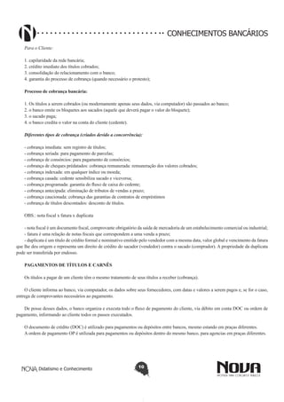 CONHECIMENTOS BANCÁRIOS
Para o Cliente:
1. capilaridade da rede bancária;
2. crédito imediato dos títulos cobrados;
3. consolidação do relacionamento com o banco;
4. garantia do processo de cobrança (quando necessário o protesto);
Processo de cobrança bancária:
1. Os títulos a serem cobrados (ou modernamente apenas seus dados, via computador) são passados ao banco;
2. o banco emite os bloquetes aos sacados (aquele que deverá pagar o valor do bloquete);
3. o sacado paga;
4. o banco credita o valor na conta do cliente (cedente).
Diferentes tipos de cobrança (criados devido a concorrência):
- cobrança imediata: sem registro de títulos;
- cobrança seriada: para pagamento de parcelas;
- cobrança de consórcios: para pagamento de consórcios;
- cobrança de cheques prédatados: cobrança remunerada: remuneração dos valores cobrados;
- cobrança indexada: em qualquer índice ou moeda;
- cobrança casada: cedente sensibiliza sacado e viceversa;
- cobrança programada: garantia do fluxo de caixa do cedente;
- cobrança antecipada: eliminação de tributos de vendas a prazo;
- cobrança caucionada: cobrança das garantias de contratos de empréstimos
- cobrança de títulos descontados: desconto de títulos.
OBS.: nota fiscal x fatura x duplicata
- nota fiscal é um documento fiscal, comprovante obrigatório da saída de mercadoria de um estabelecimento comercial ou industrial;
- fatura é uma relação de notas fiscais que correspondem a uma venda a prazo;
- duplicata é um título de crédito formal e nominativo emitido pelo vendedor com a mesma data, valor global e vencimento da fatura
que lhe deu origem e representa um direito de crédito do sacador (vendedor) contra o sacado (comprador). A propriedade da duplicata
pode ser transferida por endosso.
PAGAMENTOS DE TÍTULOS E CARNÊS
Os títulos a pagar de um cliente têm o mesmo tratamento de seus títulos a receber (cobrança).
O cliente informa ao banco, via computador, os dados sobre seus fornecedores, com datas e valores a serem pagos e, se for o caso,
entrega de comprovantes necessários ao pagamento.
De posse desses dados, o banco organiza e executa todo o fluxo de pagamento do cliente, via débito em conta DOC ou ordem de
pagamento, informando ao cliente todos os passos executados.
O documento de crédito (DOC) é utilizado para pagamentos ou depósitos entre bancos, mesmo estando em praças diferentes.
A ordem de pagamento OP é utilizada para pagamentos ou depósitos dentro do mesmo banco, para agencias em praças diferentes.

Didatismo e Conhecimento

10

 