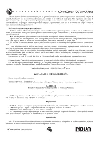 CONHECIMENTOS BANCÁRIOS
A Bolsa, ademais, distribui essas informações para as agências de notícias e as empresas especializadas em disseminar cotações do
mercado, beneficiando não só as instituições financeiras, mas também os investidores de modo geral. Mais importante, pelas regras da
Bolsa, os negócios têm que ser fechados ao melhor preço disponível no mercado no momento, desde que outras condições, tais como a
quantidade mínima desejada pelo contraparte para fechar o negócio, sejam atendidas. Com isso, os investidores têm sempre a certeza de
terem realizado o melhor negócio possível.
Procedimentos do Mercado de Títulos Públicos: 
1. Os títulos públicos federais são vendidos pelo Banco Central no mercado primário,por meio de leilões, com os rendimentos definidos pelas ofertas das instituições e que são garantidos pelo Governo e pagos nos vencimentos (a exceção de uma ruptura do sistema
econômico vigente).
2. É no mercado primário que ocorrem a colocação de ações, títulos públicos relativos a emissões novas.
3. Após  a  venda  no  mercado primário, esses  títulos podem  passar  de  uma instituição para outra, configurando o mercado secundário, cujos negócios podem ter preços bem diferentes daqueles “contratados” por ocasião da compra papel.
4. No mercado secundário ocorrem as negociações dos títulos adquiridos no mercado primário, proporcionando a liquidez necessária.
5.  Essas  diferenças de preços, até bem pouco tempo, eram mais comuns e acentuadas nos papeis prefixados, tendo em vista que a
prefixação da rentabilidade impedia seu alinhamento às novas taxas praticadas pelo mercado.
Em função disso, o risco de taxa era maior. Nos títulos pós-fixados, atrelados a variação da taxa Selic, essas diferenças eram muito
pequenas, considerando que o mercado, por entender que risco de taxa era irrisório, cotava os preços desses papeis com remunerações
muito próximas ao SELIC/CDI.
Recentemente, em razão da elevação dos riscos no País, essa realidade mudou, sobretudo para os papeis de longo prazo.
6. As carteiras dos Fundos de Investimentos possuem em suas carteiras títulos públicos federais, além de outros papeis.
Para que os resgates possam ser pagos aos clientes, os Fundos precisam vender esses títulos no mercado secundário. Havendo diferenças entre o preço dos títulos da carteira e a cotação do mercado, o Fundo poderá registrar provisões ou prejuízos.
Legislação Complementar – SOCIEDADES ANÔNIMAS

       
Dispõe sobre as Sociedades por Ações.

LEI No 6.404, DE 15 DE DEZEMBRO DE 1976.

O PRESIDENTE DA REPÚBLICA, faço saber que o Congresso Nacional decreta e eu sanciono a seguinte Lei:
CAPÍTULO I
Características e Natureza da Companhia ou Sociedade Anônima
Características
       
Art. 1º A companhia ou sociedade anônima terá o capital dividido em ações, e a responsabilidade dos sócios ou acionistas será limitada ao preço de emissão das ações subscritas ou adquiridas.
Objeto Social
       
Art. 2º Pode ser objeto da companhia qualquer empresa de fim lucrativo, não contrário à lei, à ordem pública e aos bons costumes.
§ 1º Qualquer que seja o objeto, a companhia é mercantil e se rege pelas leis e usos do comércio.
§ 2º O estatuto social definirá o objeto de modo preciso e completo.
§ 3º A companhia pode ter por objeto participar de outras sociedades; ainda que não prevista no estatuto, a participação é facultada
como meio de realizar o objeto social, ou para beneficiar-se de incentivos fiscais.
Denominação
       
Art. 3º A sociedade será designada por denominação acompanhada das expressões “companhia” ou “sociedade anônima”, expressas
por extenso ou abreviadamente mas vedada a utilização da primeira ao final.
Didatismo e Conhecimento

120

 