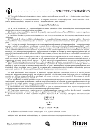 CONHECIMENTOS BANCÁRIOS
§ 1º O nome do fundador, acionista, ou pessoa que por qualquer outro modo tenha concorrido para o êxito da empresa, poderá figurar
na denominação.
§ 2º Se a denominação for idêntica ou semelhante a de companhia já existente, assistirá à prejudicada o direito de requerer a modificação, por via administrativa (artigo 97) ou em juízo, e demandar as perdas e danos resultantes.
Companhia Aberta e Fechada
        
Art. 4o Para os efeitos desta Lei, a companhia é aberta ou fechada conforme os valores mobiliários de sua emissão estejam ou não
admitidos à negociação no mercado de valores mobiliários.
§ 1o Somente os valores mobiliários de emissão de companhia registrada na Comissão de Valores Mobiliários podem ser negociados
no mercado de valores mobiliários. 
§ 2o Nenhuma distribuição pública de valores mobiliários será efetivada no mercado sem prévio registro na Comissão de Valores
Mobiliários. 
§ 3o A Comissão de Valores Mobiliários poderá classificar as companhias abertas em categorias, segundo as espécies e classes dos
valores mobiliários por ela emitidos negociados no mercado, e especificará as normas sobre companhias abertas aplicáveis a cada categoria. 
§ 4o O registro de companhia aberta para negociação de ações no mercado somente poderá ser cancelado se a companhia emissora
de ações, o acionista controlador ou a sociedade que a controle, direta ou indiretamente, formular oferta pública para adquirir a totalidade das ações em circulação no mercado, por preço justo, ao menos igual ao valor de avaliação da companhia, apurado com base nos
critérios, adotados de forma isolada ou combinada, de patrimônio líquido contábil, de patrimônio líquido avaliado a preço de mercado,
de fluxo de caixa descontado, de comparação por múltiplos, de cotação das ações no mercado de valores mobiliários, ou com base em
outro critério aceito pela Comissão de Valores Mobiliários, assegurada a revisão do valor da oferta, em conformidade com o disposto
no art. 4o-A. 
§ 5o Terminado o prazo da oferta pública fixado na regulamentação expedida pela Comissão de Valores Mobiliários, se remanescerem em circulação menos de 5% (cinco por cento) do total das ações emitidas pela companhia, a assembleia-geral poderá deliberar o
resgate dessas ações pelo valor da oferta de que trata o § 4o, desde que deposite em estabelecimento bancário autorizado pela Comissão
de Valores Mobiliários, à disposição dos seus titulares, o valor de resgate, não se aplicando, nesse caso, o disposto no § 6o do art. 44. 
§ 6o O acionista controlador ou a sociedade controladora que adquirir ações da companhia aberta sob seu controle que elevem sua
participação, direta ou indireta, em determinada espécie e classe de ações à porcentagem que, segundo normas gerais expedidas pela
Comissão de Valores Mobiliários, impeça a liquidez de mercado das ações remanescentes, será obrigado a fazer oferta pública, por preço
determinado nos termos do § 4o, para aquisição da totalidade das ações remanescentes no mercado.
        
Art. 4o-A. Na companhia aberta, os titulares de, no mínimo, 10% (dez por cento) das ações em circulação no mercado poderão
requerer aos administradores da companhia que convoquem assembleia especial dos acionistas titulares de ações em circulação no
mercado, para deliberar sobre a realização de nova avaliação pelo mesmo ou por outro critério, para efeito de determinação do valor de
avaliação da companhia, referido no § 4o do art. 4o.
§ 1o O requerimento deverá ser apresentado no prazo de 15 (quinze) dias da divulgação do valor da oferta pública, devidamente
fundamentado e acompanhado de elementos de convicção que demonstrem a falha ou imprecisão no emprego da metodologia de cálculo
ou no critério de avaliação adotado, podendo os acionistas referidos no caput convocar a assembleia quando os administradores não
atenderem, no prazo de 8 (oito) dias, ao pedido de convocação. 
§ 2o Consideram-se ações em circulação no mercado todas as ações do capital da companhia aberta menos as de propriedade do
acionista controlador, de diretores, de conselheiros de administração e as em tesouraria.
§ 3o Os acionistas que requererem a realização de nova avaliação e aqueles que votarem a seu favor deverão ressarcir a companhia
pelos custos incorridos, caso o novo valor seja inferior ou igual ao valor inicial da oferta pública. 
§ 4o Caberá à Comissão de Valores Mobiliários disciplinar o disposto no art. 4o e neste artigo, e fixar prazos para a eficácia desta
revisão.
CAPÍTULO II
Capital Social
SEÇÃO I
Valor
Fixação no Estatuto e Moeda
Art. 5º O estatuto da companhia fixará o valor do capital social, expresso em moeda nacional.
Parágrafo único. A expressão monetária do valor do capital social realizado será corrigida anualmente (artigo 167).

Didatismo e Conhecimento

121

 