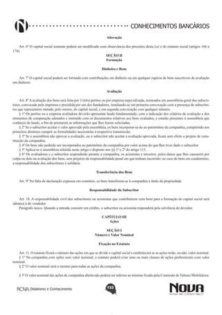 CONHECIMENTOS BANCÁRIOS
Alteração
       
Art. 6º O capital social somente poderá ser modificado com observância dos preceitos desta Lei e do estatuto social (artigos 166 a
174).
SEÇÃO II
Formação
Dinheiro e Bens
       
Art. 7º O capital social poderá ser formado com contribuições em dinheiro ou em qualquer espécie de bens suscetíveis de avaliação
em dinheiro.
Avaliação
       
Art. 8º A avaliação dos bens será feita por 3 (três) peritos ou por empresa especializada, nomeados em assembleia-geral dos subscritores, convocada pela imprensa e presidida por um dos fundadores, instalando-se em primeira convocação com a presença de subscritores que representem metade, pelo menos, do capital social, e em segunda convocação com qualquer número.
§ 1º Os peritos ou a empresa avaliadora deverão apresentar laudo fundamentado, com a indicação dos critérios de avaliação e dos
elementos de comparação adotados e instruído com os documentos relativos aos bens avaliados, e estarão presentes à assembleia que
conhecer do laudo, a fim de prestarem as informações que lhes forem solicitadas.
§ 2º Se o subscritor aceitar o valor aprovado pela assembleia, os bens incorporar-se-ão ao patrimônio da companhia, competindo aos
primeiros diretores cumprir as formalidades necessárias à respectiva transmissão.
§ 3º Se a assembleia não aprovar a avaliação, ou o subscritor não aceitar a avaliação aprovada, ficará sem efeito o projeto de constituição da companhia.
§ 4º Os bens não poderão ser incorporados ao patrimônio da companhia por valor acima do que lhes tiver dado o subscritor.
§ 5º Aplica-se à assembleia referida neste artigo o disposto nos §§ 1º e 2º do artigo 115.
§ 6º Os avaliadores e o subscritor responderão perante a companhia, os acionistas e terceiros, pelos danos que lhes causarem por
culpa ou dolo na avaliação dos bens, sem prejuízo da responsabilidade penal em que tenham incorrido; no caso de bens em condomínio,
a responsabilidade dos subscritores é solidária.
Transferência dos Bens
       
Art. 9º Na falta de declaração expressa em contrário, os bens transferem-se à companhia a título de propriedade.
Responsabilidade do Subscritor
       
Art. 10. A responsabilidade civil dos subscritores ou acionistas que contribuírem com bens para a formação do capital social será
idêntica à do vendedor.
Parágrafo único. Quando a entrada consistir em crédito, o subscritor ou acionista responderá pela solvência do devedor.
CAPÍTULO III
Ações
SEÇÃO I
Número e Valor Nominal
Fixação no Estatuto
       
Art. 11. O estatuto fixará o número das ações em que se divide o capital social e estabelecerá se as ações terão, ou não, valor nominal.
§ 1º Na companhia com ações sem valor nominal, o estatuto poderá criar uma ou mais classes de ações preferenciais com valor
nominal.
§ 2º O valor nominal será o mesmo para todas as ações da companhia.
§ 3º O valor nominal das ações de companhia aberta não poderá ser inferior ao mínimo fixado pela Comissão de Valores Mobiliários.
Didatismo e Conhecimento

122

 