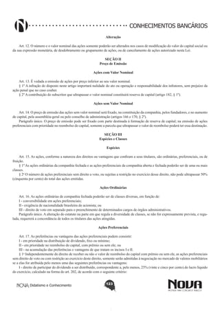 CONHECIMENTOS BANCÁRIOS
Alteração
       
Art. 12. O número e o valor nominal das ações somente poderão ser alterados nos casos de modificação do valor do capital social ou
da sua expressão monetária, de desdobramento ou grupamento de ações, ou de cancelamento de ações autorizado nesta Lei.
SEÇÃO II
Preço de Emissão
Ações com Valor Nominal
       
Art. 13. É vedada a emissão de ações por preço inferior ao seu valor nominal.
§ 1º A infração do disposto neste artigo importará nulidade do ato ou operação e responsabilidade dos infratores, sem prejuízo da
ação penal que no caso couber.
§ 2º A contribuição do subscritor que ultrapassar o valor nominal constituirá reserva de capital (artigo 182, § 1º).
Ações sem Valor Nominal
       
Art. 14. O preço de emissão das ações sem valor nominal será fixado, na constituição da companhia, pelos fundadores, e no aumento
de capital, pela assembléia-geral ou pelo conselho de administração (artigos 166 e 170, § 2º).
Parágrafo único. O preço de emissão pode ser fixado com parte destinada à formação de reserva de capital; na emissão de ações
preferenciais com prioridade no reembolso do capital, somente a parcela que ultrapassar o valor de reembolso poderá ter essa destinação.
SEÇÃO III
Espécies e Classes
Espécies
       
Art. 15. As ações, conforme a natureza dos direitos ou vantagens que confiram a seus titulares, são ordinárias, preferenciais, ou de
fruição.
§ 1º As ações ordinárias da companhia fechada e as ações preferenciais da companhia aberta e fechada poderão ser de uma ou mais
classes.
§ 2o O número de ações preferenciais sem direito a voto, ou sujeitas a restrição no exercício desse direito, não pode ultrapassar 50%
(cinquenta por cento) do total das ações emitidas. 
       
Ações Ordinárias
       
Art. 16. As ações ordinárias de companhia fechada poderão ser de classes diversas, em função de:
I - conversibilidade em ações preferenciais; 
II - exigência de nacionalidade brasileira do acionista; ou 
III - direito de voto em separado para o preenchimento de determinados cargos de órgãos administrativos.
Parágrafo único. A alteração do estatuto na parte em que regula a diversidade de classes, se não for expressamente prevista, e regulada, requererá a concordância de todos os titulares das ações atingidas.
Ações Preferenciais
        
Art. 17. As preferências ou vantagens das ações preferenciais podem consistir: 
I - em prioridade na distribuição de dividendo, fixo ou mínimo;
II - em prioridade no reembolso do capital, com prêmio ou sem ele; ou  
III - na acumulação das preferências e vantagens de que tratam os incisos I e II.
§ 1o Independentemente do direito de receber ou não o valor de reembolso do capital com prêmio ou sem ele, as ações preferenciais
sem direito de voto ou com restrição ao exercício deste direito, somente serão admitidas à negociação no mercado de valores mobiliários
se a elas for atribuída pelo menos uma das seguintes preferências ou vantagens:
I - direito de participar do dividendo a ser distribuído, correspondente a, pelo menos, 25% (vinte e cinco por cento) do lucro líquido
do exercício, calculado na forma do art. 202, de acordo com o seguinte critério:
Didatismo e Conhecimento

123

 