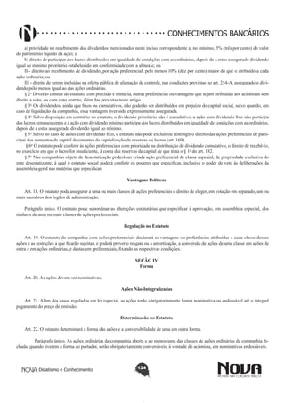 CONHECIMENTOS BANCÁRIOS
a) prioridade no recebimento dos dividendos mencionados neste inciso correspondente a, no mínimo, 3% (três por cento) do valor
do patrimônio líquido da ação; e 
b) direito de participar dos lucros distribuídos em igualdade de condições com as ordinárias, depois de a estas assegurado dividendo
igual ao mínimo prioritário estabelecido em conformidade com a alínea a; ou 
II - direito ao recebimento de dividendo, por ação preferencial, pelo menos 10% (dez por cento) maior do que o atribuído a cada
ação ordinária; ou 
III - direito de serem incluídas na oferta pública de alienação de controle, nas condições previstas no art. 254-A, assegurado o dividendo pelo menos igual ao das ações ordinárias. 
§ 2o Deverão constar do estatuto, com precisão e minúcia, outras preferências ou vantagens que sejam atribuídas aos acionistas sem
direito a voto, ou com voto restrito, além das previstas neste artigo.
§ 3o Os dividendos, ainda que fixos ou cumulativos, não poderão ser distribuídos em prejuízo do capital social, salvo quando, em
caso de liquidação da companhia, essa vantagem tiver sido expressamente assegurada.
§ 4o Salvo disposição em contrário no estatuto, o dividendo prioritário não é cumulativo, a ação com dividendo fixo não participa
dos lucros remanescentes e a ação com dividendo mínimo participa dos lucros distribuídos em igualdade de condições com as ordinárias,
depois de a estas assegurado dividendo igual ao mínimo.
§ 5o Salvo no caso de ações com dividendo fixo, o estatuto não pode excluir ou restringir o direito das ações preferenciais de participar dos aumentos de capital decorrentes da capitalização de reservas ou lucros (art. 169).
 § 6o O estatuto pode conferir às ações preferenciais com prioridade na distribuição de dividendo cumulativo, o direito de recebê-lo,
no exercício em que o lucro for insuficiente, à conta das reservas de capital de que trata o § 1o do art. 182.
§ 7o Nas companhias objeto de desestatização poderá ser criada ação preferencial de classe especial, de propriedade exclusiva do
ente desestatizante, à qual o estatuto social poderá conferir os poderes que especificar, inclusive o poder de veto às deliberações da
assembleia-geral nas matérias que especificar.
Vantagens Políticas
       
Art. 18. O estatuto pode assegurar a uma ou mais classes de ações preferenciais o direito de eleger, em votação em separado, um ou
mais membros dos órgãos de administração.
Parágrafo único. O estatuto pode subordinar as alterações estatutárias que especificar à aprovação, em assembleia especial, dos
titulares de uma ou mais classes de ações preferenciais.
Regulação no Estatuto
       
Art. 19. O estatuto da companhia com ações preferenciais declarará as vantagens ou preferências atribuídas a cada classe dessas
ações e as restrições a que ficarão sujeitas, e poderá prever o resgate ou a amortização, a conversão de ações de uma classe em ações de
outra e em ações ordinárias, e destas em preferenciais, fixando as respectivas condições.

       
Art. 20. As ações devem ser nominativas.  

SEÇÃO IV
Forma

Ações Não-Integralizadas
       
Art. 21. Além dos casos regulados em lei especial, as ações terão obrigatoriamente forma nominativa ou endossável até o integral
pagamento do preço de emissão.
Determinação no Estatuto
       
Art. 22. O estatuto determinará a forma das ações e a conversibilidade de uma em outra forma.
        Parágrafo único. As ações ordinárias da companhia aberta e ao menos uma das classes de ações ordinárias da companhia fechada, quando tiverem a forma ao portador, serão obrigatoriamente conversíveis, à vontade do acionista, em nominativas endossáveis.

Didatismo e Conhecimento

124

 