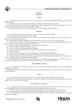 CONHECIMENTOS BANCÁRIOS
SEÇÃO V
Certificados
Emissão
       
Art. 23. A emissão de certificado de ação somente será permitida depois de cumpridas as formalidades necessárias ao funcionamento
legal da companhia.
§ 1º A infração do disposto neste artigo importa nulidade do certificado e responsabilidade dos infratores.
§ 2º Os certificados das ações, cujas entradas não consistirem em dinheiro, só poderão ser emitidos depois de cumpridas as formalidades necessárias à transmissão de bens, ou de realizados os créditos.
§ 3º A companhia poderá cobrar o custo da substituição dos certificados, quando pedida pelo acionista.
Requisitos
       
Art. 24. Os certificados das ações serão escritos em vernáculo e conterão as seguintes declarações:
I - denominação da companhia, sua sede e prazo de duração;
II - o valor do capital social, a data do ato que o tiver fixado, o número de ações em que se divide e o valor nominal das ações, ou a
declaração de que não têm valor nominal;
III - nas companhias com capital autorizado, o limite da autorização, em número de ações ou valor do capital social;
IV - o número de ações ordinárias e preferenciais das diversas classes, se houver, as vantagens ou preferências conferidas a cada
classe e as limitações ou restrições a que as ações estiverem sujeitas;
V - o número de ordem do certificado e da ação, e a espécie e classe a que pertence;
VI - os direitos conferidos às partes beneficiárias, se houver;
VII - a época e o lugar da reunião da assembléia-geral ordinária;
VIII - a data da constituição da companhia e do arquivamento e publicação de seus atos constitutivos;
 IX - o nome do acionista; 
 X - o débito do acionista e a época e o lugar de seu pagamento, se a ação não estiver integralizada; 
XI - a data da emissão do certificado e as assinaturas de dois diretores, ou do agente emissor de certificados (art. 27).
§ 1º A omissão de qualquer dessas declarações dá ao acionista direito à indenização por perdas e danos contra a companhia e os
diretores na gestão dos quais os certificados tenham sido emitidos.
 § 2o Os certificados de ações emitidas por companhias abertas podem ser assinados por dois mandatários com poderes especiais, ou
autenticados por chancela mecânica, observadas as normas expedidas pela Comissão de Valores Mobiliários.
Títulos Múltiplos e Cautelas
       
Art. 25. A companhia poderá, satisfeitos os requisitos do artigo 24, emitir certificados de múltiplos de ações e, provisoriamente,
cautelas que as representam.
Parágrafo único. Os títulos múltiplos das companhias abertas obedecerão à padronização de número de ações fixada pela Comissão
de Valores Mobiliários.
Cupões
       
Art. 26. Aos certificados das ações ao portador podem ser anexados cupões relativos a dividendos ou outros direitos.
Parágrafo único. Os cupões conterão a denominação da companhia, a indicação do lugar da sede, o número de ordem do certificado,
a classe da ação e o número de ordem do cupão.
Agente Emissor de Certificados
       
Art. 27. A companhia pode contratar a escrituração e a guarda dos livros de registro e transferência de ações e a emissão dos certificados com instituição financeira autorizada pela Comissão de Valores Mobiliários a manter esse serviço.
§ 1º Contratado o serviço, somente o agente emissor poderá praticar os atos relativos aos registros e emitir certificados.
§ 2º O nome do agente emissor constará das publicações e ofertas públicas de valores mobiliários feitas pela companhia.
§ 3º Os certificados de ações emitidos pelo agente emissor da companhia deverão ser numerados seguidamente, mas a numeração
das ações será facultativa.
Didatismo e Conhecimento

125

 