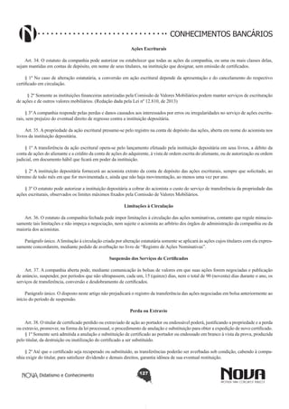 CONHECIMENTOS BANCÁRIOS
Ações Escriturais
       
Art. 34. O estatuto da companhia pode autorizar ou estabelecer que todas as ações da companhia, ou uma ou mais classes delas,
sejam mantidas em contas de depósito, em nome de seus titulares, na instituição que designar, sem emissão de certificados.
§ 1º No caso de alteração estatutária, a conversão em ação escritural depende da apresentação e do cancelamento do respectivo
certificado em circulação.
§ 2º Somente as instituições financeiras autorizadas pela Comissão de Valores Mobiliários podem manter serviços de escrituração
de ações e de outros valores mobiliários. (Redação dada pela Lei nº 12.810, de 2013)
§ 3º A companhia responde pelas perdas e danos causados aos interessados por erros ou irregularidades no serviço de ações escriturais, sem prejuízo do eventual direito de regresso contra a instituição depositária.
       
Art. 35. A propriedade da ação escritural presume-se pelo registro na conta de depósito das ações, aberta em nome do acionista nos
livros da instituição depositária.
§ 1º A transferência da ação escritural opera-se pelo lançamento efetuado pela instituição depositária em seus livros, a débito da
conta de ações do alienante e a crédito da conta de ações do adquirente, à vista de ordem escrita do alienante, ou de autorização ou ordem
judicial, em documento hábil que ficará em poder da instituição.
§ 2º A instituição depositária fornecerá ao acionista extrato da conta de depósito das ações escriturais, sempre que solicitado, ao
término de todo mês em que for movimentada e, ainda que não haja movimentação, ao menos uma vez por ano.
§ 3º O estatuto pode autorizar a instituição depositária a cobrar do acionista o custo do serviço de transferência da propriedade das
ações escriturais, observados os limites máximos fixados pela Comissão de Valores Mobiliários.
Limitações à Circulação
       
Art. 36. O estatuto da companhia fechada pode impor limitações à circulação das ações nominativas, contanto que regule minuciosamente tais limitações e não impeça a negociação, nem sujeite o acionista ao arbítrio dos órgãos de administração da companhia ou da
maioria dos acionistas.
Parágrafo único. A limitação à circulação criada por alteração estatutária somente se aplicará às ações cujos titulares com ela expressamente concordarem, mediante pedido de averbação no livro de “Registro de Ações Nominativas”.
Suspensão dos Serviços de Certificados
       
Art. 37. A companhia aberta pode, mediante comunicação às bolsas de valores em que suas ações forem negociadas e publicação
de anúncio, suspender, por períodos que não ultrapassem, cada um, 15 (quinze) dias, nem o total de 90 (noventa) dias durante o ano, os
serviços de transferência, conversão e desdobramento de certificados.
Parágrafo único. O disposto neste artigo não prejudicará o registro da transferência das ações negociadas em bolsa anteriormente ao
início do período de suspensão.
Perda ou Extravio
       
Art. 38. O titular de certificado perdido ou extraviado de ação ao portador ou endossável poderá, justificando a propriedade e a perda
ou extravio, promover, na forma da lei processual, o procedimento de anulação e substituição para obter a expedição de novo certificado.
§ 1º Somente será admitida a anulação e substituição de certificado ao portador ou endossado em branco à vista da prova, produzida
pelo titular, da destruição ou inutilização do certificado a ser substituído.
§ 2º Até que o certificado seja recuperado ou substituído, as transferências poderão ser averbadas sob condição, cabendo à companhia exigir do titular, para satisfazer dividendo e demais direitos, garantia idônea de sua eventual restituição.
Didatismo e Conhecimento

127

 