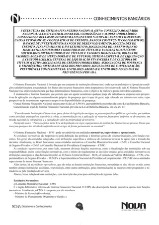 CONHECIMENTOS BANCÁRIOS
5 ESTRUTURA DO SISTEMA FINANCEIRO NACIONAL (SFN): CONSELHO MONETÁRIO
NACIONAL; BANCO CENTRAL DO BRASIL; COMISSÃO DE VALORES MOBILIÁRIOS;
CONSELHO DE RECURSOS DO SISTEMA FINANCEIRO NACIONAL; BANCOS COMERCIAIS;
CAIXAS ECONÔMICAS; COOPERATIVAS DE CRÉDITO; BANCOS COMERCIAIS COOPERATIVOS;
BANCOS DE INVESTIMENTO; BANCOS DE DESENVOLVIMENTO; SOCIEDADES DE
CRÉDITO, FINANCIAMENTO E INVESTIMENTO; SOCIEDADES DE ARRENDAMENTO
MERCANTIL; SOCIEDADES CORRETORAS DE TÍTULOS E VALORES MOBILIÁRIOS;
SOCIEDADES DISTRIBUIDORAS DE TÍTULOS E VALORES MOBILIÁRIOS; BOLSAS DE
VALORES; BOLSAS DE MERCADORIAS E DE FUTUROS; SISTEMA ESPECIAL DE LIQUIDAÇÃO
E CUSTÓDIA (SELIC); CENTRAL DE LIQUIDAÇÃO FINANCEIRA E DE CUSTÓDIA DE
TÍTULOS (CETIP); SOCIEDADES DE CRÉDITO IMOBILIÁRIO; ASSOCIAÇÕES DE POUPANÇA
E EMPRÉSTIMO; SISTEMA DE SEGUROS PRIVADOS: SOCIEDADES DE CAPITALIZAÇÃO;
PREVIDÊNCIA COMPLEMENTAR: ENTIDADES ABERTAS E ENTIDADES FECHADAS DE
PREVIDÊNCIA PRIVADA.

O Sistema Financeiro Nacional é formado por um conjunto de instituições (financeiras) onde o principal objetivo é propiciar condições satisfatórias para a manutenção dos fluxos dos recursos financeiros entre poupadores e investidores do país. O Sistema Financeiro
Nacional visa criar condições para que haja intermediários financeiros, com o objetivo de realizar a ponte entre dois segmentos.
É exatamente o Sistema financeiro que permite que um agente econômico qualquer (seja ele indivíduo ou empresa) sem perspectivas de aplicação, em algum empreendimento próprio, da poupança que é capaz de gerar, seja colocado em contato com outro, cujas
perspectivas de investimento superam as respectivas disponibilidades de poupança.
O atual Sistema Financeiro Nacional nasceu através da Lei 4.595/64, que também ficou conhecida como Lei da Reforma Bancária.
Caracterização legal do Sistema Financeiro Nacional, prevista na Lei de Reforma Bancária, em seu art. 17:
“Consideramse Instituições Financeiras, para efeitos da legislação em vigor, as pessoas jurídicas públicas e privadas, que tenham
como atividade principal ou acessória a coleta, a intermediação ou a aplicação de recursos financeiros próprios ou de terceiros, em
moeda nacional ou estrangeira, e a custódia de valor de propriedade de terceiros.”
Parágrafo único “Para os efeitos desta lei e da legislação em vigor, equiparamse às instituições financeiras as pessoas físicas que
exerçam qualquer das atividades referidas neste artigo, de forma permanente ou eventual”.
O Sistema Financeiro Nacional – SFN - pode ser subdivido em entidades normativas, supervisoras e operacionais.
As entidades normativas são responsáveis pela definição das políticas e diretrizes gerais do sistema financeiro, sem função executiva. Em geral, são entidades colegiadas, com atribuições específicas e utiliza-se de estruturas técnicas de apoio para a tomada das
decisões. Atualmente, no Brasil funcionam como entidades normativas o Conselho Monetário Nacional – CMN, o Conselho Nacional
de Seguros Privados - CNSP e o Conselho Nacional de Previdência Complementar – CNPC.
As entidades supervisoras, por outro lado, assumem diversas funções executivas, como a fiscalização das instituições sob sua
responsabilidade, assim como funções normativas, com o intuito de regulamentar as decisões tomadas pelas entidades normativas ou
atribuições outorgadas a elas diretamente pela Lei. O Banco Central do Brasil – BCB, a Comissão de Valores Mobiliários – CVM, a Superintendência de Seguros Privados – SUSEP e a Superintendência Nacional de Previdência Complementar – PREVIC são as entidades
supervisoras do nosso Sistema Financeiro.
Além destas, há as entidades operadoras, que são todas as demais instituições financeiras, monetárias ou não, oficiais ou não, como
também demais instituições auxiliares, responsáveis, entre outras atribuições, pelas intermediações de recursos entre poupadores e tomadores ou pela prestação de serviços.
Abaixo, breve relação dessas instituições, com descrição das principais atribuições de algumas delas.
Entidades Normativas
a) Conselho Monetário Nacional - CMN
É o órgão deliberativo máximo do Sistema Financeiro Nacional. O CMN não desempenha função executiva, apenas tem funções
normativas. Atualmente, o CMN é composto por três membros:
- Ministro da Fazenda (Presidente);
- Ministro do Planejamento Orçamento e Gestão; e
Didatismo e Conhecimento

11

 