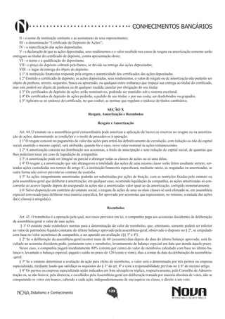CONHECIMENTOS BANCÁRIOS
II - o nome da instituição emitente e as assinaturas de seus representantes;
III - a denominação “Certificado de Depósito de Ações”;
IV - a especificação das ações depositadas;
V - a declaração de que as ações depositadas, seus rendimentos e o valor recebido nos casos de resgate ou amortização somente serão
entregues ao titular do certificado de depósito, contra apresentação deste;
VI - o nome e a qualificação do depositante;
VII - o preço do depósito cobrado pelo banco, se devido na entrega das ações depositadas;
VIII - o lugar da entrega do objeto do depósito.
§ 1º A instituição financeira responde pela origem e autenticidade dos certificados das ações depositadas.
§ 2º Emitido o certificado de depósito, as ações depositadas, seus rendimentos, o valor de resgate ou de amortização não poderão ser
objeto de penhora, arresto, sequestro, busca ou apreensão, ou qualquer outro embaraço que impeça sua entrega ao titular do certificado,
mas este poderá ser objeto de penhora ou de qualquer medida cautelar por obrigação do seu titular.
§ 3º Os certificados de depósito de ações serão nominativos, podendo ser mantidos sob o sistema escritural. 
§ 4º Os certificados de depósito de ações poderão, a pedido do seu titular, e por sua conta, ser desdobrados ou grupados.
§ 5º Aplicam-se ao endosso do certificado, no que couber, as normas que regulam o endosso de títulos cambiários.
SEÇÃO X
Resgate, Amortização e Reembolso
Resgate e Amortização
       
Art. 44. O estatuto ou a assembleia-geral extraordinária pode autorizar a aplicação de lucros ou reservas no resgate ou na amortização de ações, determinando as condições e o modo de proceder-se à operação.
§ 1º O resgate consiste no pagamento do valor das ações para retirá-las definitivamente de circulação, com redução ou não do capital
social, mantido o mesmo capital, será atribuído, quando for o caso, novo valor nominal às ações remanescentes.
§ 2º A amortização consiste na distribuição aos acionistas, a título de antecipação e sem redução do capital social, de quantias que
lhes poderiam tocar em caso de liquidação da companhia.
§ 3º A amortização pode ser integral ou parcial e abranger todas as classes de ações ou só uma delas.
§ 4º O resgate e a amortização que não abrangerem a totalidade das ações de uma mesma classe serão feitos mediante sorteio; sorteadas ações custodiadas nos termos do artigo 41, a instituição financeira especificará, mediante rateio, as resgatadas ou amortizadas, se
outra forma não estiver prevista no contrato de custódia.
§ 5º As ações integralmente amortizadas poderão ser substituídas por ações de fruição, com as restrições fixadas pelo estatuto ou
pela assembleia-geral que deliberar a amortização; em qualquer caso, ocorrendo liquidação da companhia, as ações amortizadas só concorrerão ao acervo líquido depois de assegurado às ações não a amortizadas valor igual ao da amortização, corrigido monetariamente.
§ 6o Salvo disposição em contrário do estatuto social, o resgate de ações de uma ou mais classes só será efetuado se, em assembleia
especial convocada para deliberar essa matéria específica, for aprovado por acionistas que representem, no mínimo, a metade das ações
da(s) classe(s) atingida(s).
Reembolso
       
Art. 45. O reembolso é a operação pela qual, nos casos previstos em lei, a companhia paga aos acionistas dissidentes de deliberação
da assembleia-geral o valor de suas ações.
 § 1º O estatuto pode estabelecer normas para a determinação do valor de reembolso, que, entretanto, somente poderá ser inferior
ao valor de patrimônio líquido constante do último balanço aprovado pela assembleia-geral, observado o disposto no § 2º, se estipulado
com base no valor econômico da companhia, a ser apurado em avaliação (§§ 3º e 4º).  
§ 2º Se a deliberação da assembleia-geral ocorrer mais de 60 (sessenta) dias depois da data do último balanço aprovado, será facultado ao acionista dissidente pedir, juntamente com o reembolso, levantamento de balanço especial em data que atenda àquele prazo.
Nesse caso, a companhia pagará imediatamente 80% (oitenta por cento) do valor de reembolso calculado com base no último balanço e, levantado o balanço especial, pagará o saldo no prazo de 120 (cento e vinte), dias a contar da data da deliberação da assembleia-geral.
§ 3º Se o estatuto determinar a avaliação da ação para efeito de reembolso, o valor será o determinado por três peritos ou empresa
especializada, mediante laudo que satisfaça os requisitos do § 1º do art. 8º e com a responsabilidade prevista no § 6º do mesmo artigo. 
§ 4º Os peritos ou empresa especializada serão indicados em lista sêxtupla ou tríplice, respectivamente, pelo Conselho de Administração ou, se não houver, pela diretoria, e escolhidos pela Assembleia-geral em deliberação tomada por maioria absoluta de votos, não se
computando os votos em branco, cabendo a cada ação, independentemente de sua espécie ou classe, o direito a um voto. 
Didatismo e Conhecimento

129

 