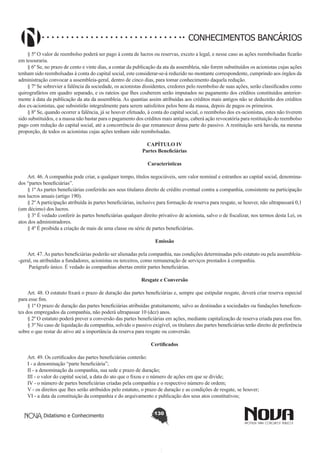 CONHECIMENTOS BANCÁRIOS
§ 5º O valor de reembolso poderá ser pago à conta de lucros ou reservas, exceto a legal, e nesse caso as ações reembolsadas ficarão
em tesouraria.
§ 6º Se, no prazo de cento e vinte dias, a contar da publicação da ata da assembleia, não forem substituídos os acionistas cujas ações
tenham sido reembolsadas à conta do capital social, este considerar-se-á reduzido no montante correspondente, cumprindo aos órgãos da
administração convocar a assembleia-geral, dentro de cinco dias, para tomar conhecimento daquela redução. 
§ 7º Se sobrevier a falência da sociedade, os acionistas dissidentes, credores pelo reembolso de suas ações, serão classificados como
quirografários em quadro separado, e os rateios que lhes couberem serão imputados no pagamento dos créditos constituídos anteriormente à data da publicação da ata da assembleia. As quantias assim atribuídas aos créditos mais antigos não se deduzirão dos créditos
dos ex-acionistas, que subsistirão integralmente para serem satisfeitos pelos bens da massa, depois de pagos os primeiros. 
§ 8º Se, quando ocorrer a falência, já se houver efetuado, à conta do capital social, o reembolso dos ex-acionistas, estes não tiverem
sido substituídos, e a massa não bastar para o pagamento dos créditos mais antigos, caberá ação revocatória para restituição do reembolso
pago com redução do capital social, até a concorrência do que remanescer dessa parte do passivo. A restituição será havida, na mesma
proporção, de todos os acionistas cujas ações tenham sido reembolsadas. 
CAPÍTULO IV
Partes Beneficiárias
Características
       
Art. 46. A companhia pode criar, a qualquer tempo, títulos negociáveis, sem valor nominal e estranhos ao capital social, denominados “partes beneficiárias”.
§ 1º As partes beneficiárias conferirão aos seus titulares direito de crédito eventual contra a companhia, consistente na participação
nos lucros anuais (artigo 190).
§ 2º A participação atribuída às partes beneficiárias, inclusive para formação de reserva para resgate, se houver, não ultrapassará 0,1
(um décimo) dos lucros.
§ 3º É vedado conferir às partes beneficiárias qualquer direito privativo de acionista, salvo o de fiscalizar, nos termos desta Lei, os
atos dos administradores.
§ 4º É proibida a criação de mais de uma classe ou série de partes beneficiárias.
Emissão
       
Art. 47. As partes beneficiárias poderão ser alienadas pela companhia, nas condições determinadas pelo estatuto ou pela assembleia-geral, ou atribuídas a fundadores, acionistas ou terceiros, como remuneração de serviços prestados à companhia.
 Parágrafo único. É vedado às companhias abertas emitir partes beneficiárias.
Resgate e Conversão
       
Art. 48. O estatuto fixará o prazo de duração das partes beneficiárias e, sempre que estipular resgate, deverá criar reserva especial
para esse fim.
§ 1º O prazo de duração das partes beneficiárias atribuídas gratuitamente, salvo as destinadas a sociedades ou fundações beneficentes dos empregados da companhia, não poderá ultrapassar 10 (dez) anos.
§ 2º O estatuto poderá prever a conversão das partes beneficiárias em ações, mediante capitalização de reserva criada para esse fim.
§ 3º No caso de liquidação da companhia, solvido o passivo exigível, os titulares das partes beneficiárias terão direito de preferência
sobre o que restar do ativo até a importância da reserva para resgate ou conversão.
Certificados
       
Art. 49. Os certificados das partes beneficiárias conterão:
I - a denominação “parte beneficiária”;
II - a denominação da companhia, sua sede e prazo de duração;
III - o valor do capital social, a data do ato que o fixou e o número de ações em que se divide;
IV - o número de partes beneficiárias criadas pela companhia e o respectivo número de ordem;
V - os direitos que lhes serão atribuídos pelo estatuto, o prazo de duração e as condições de resgate, se houver;
VI - a data da constituição da companhia e do arquivamento e publicação dos seus atos constitutivos;
Didatismo e Conhecimento

130

 