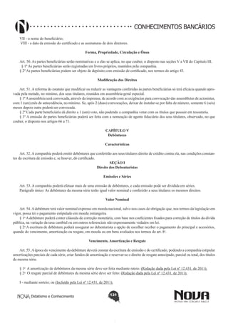CONHECIMENTOS BANCÁRIOS
VII - o nome do beneficiário; 
 VIII - a data da emissão do certificado e as assinaturas de dois diretores. 
Forma, Propriedade, Circulação e Ônus
        
Art. 50. As partes beneficiárias serão nominativas e a elas se aplica, no que couber, o disposto nas seções V a VII do Capítulo III. 
  § 1º As partes beneficiárias serão registradas em livros próprios, mantidos pela companhia. 
§ 2º As partes beneficiárias podem ser objeto de depósito com emissão de certificado, nos termos do artigo 43.
Modificação dos Direitos
       
Art. 51. A reforma do estatuto que modificar ou reduzir as vantagens conferidas às partes beneficiárias só terá eficácia quando aprovada pela metade, no mínimo, dos seus titulares, reunidos em assembleia-geral especial.
§ 1º A assembleia será convocada, através da imprensa, de acordo com as exigências para convocação das assembleias de acionistas,
com 1 (um) mês de antecedência, no mínimo. Se, após 2 (duas) convocações, deixar de instalar-se por falta de número, somente 6 (seis)
meses depois outra poderá ser convocada.
§ 2º Cada parte beneficiária dá direito a 1 (um) voto, não podendo a companhia votar com os títulos que possuir em tesouraria.
§ 3º A emissão de partes beneficiárias poderá ser feita com a nomeação de agente fiduciário dos seus titulares, observado, no que
couber, o disposto nos artigos 66 a 71.
CAPÍTULO V
Debêntures
Características
Art. 52. A companhia poderá emitir debêntures que conferirão aos seus titulares direito de crédito contra ela, nas condições constantes da escritura de emissão e, se houver, do certificado.
SEÇÃO I
Direito dos Debenturistas
Emissões e Séries
       
Art. 53. A companhia poderá efetuar mais de uma emissão de debêntures, e cada emissão pode ser dividida em séries.
Parágrafo único. As debêntures da mesma série terão igual valor nominal e conferirão a seus titulares os mesmos direitos.
Valor Nominal
       
Art. 54. A debênture terá valor nominal expresso em moeda nacional, salvo nos casos de obrigação que, nos termos da legislação em
vigor, possa ter o pagamento estipulado em moeda estrangeira.
§ 1o A debênture poderá conter cláusula de correção monetária, com base nos coeficientes fixados para correção de títulos da dívida
pública, na variação da taxa cambial ou em outros referenciais não expressamente vedados em lei. 
§ 2o A escritura de debênture poderá assegurar ao debenturista a opção de escolher receber o pagamento do principal e acessórios,
quando do vencimento, amortização ou resgate, em moeda ou em bens avaliados nos termos do art. 8o.
Vencimento, Amortização e Resgate
Art. 55. A época do vencimento da debênture deverá constar da escritura de emissão e do certificado, podendo a companhia estipular
amortizações parciais de cada série, criar fundos de amortização e reservar-se o direito de resgate antecipado, parcial ou total, dos títulos
da mesma série.       
§ 1o  A amortização de debêntures da mesma série deve ser feita mediante rateio. (Redação dada pela Lei nº 12.431, de 2011).
§ 2o  O resgate parcial de debêntures da mesma série deve ser feito: (Redação dada pela Lei nº 12.431, de 2011).
I - mediante sorteio; ou (Incluído pela Lei nº 12.431, de 2011).
Didatismo e Conhecimento

131

 