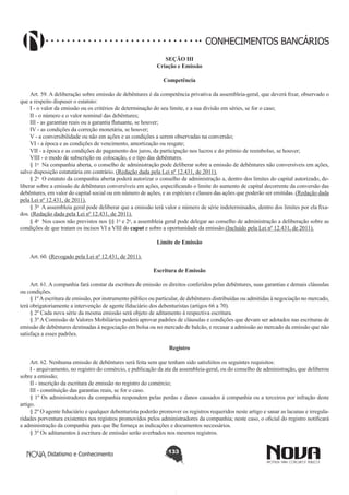 CONHECIMENTOS BANCÁRIOS
SEÇÃO III
Criação e Emissão
Competência
Art. 59. A deliberação sobre emissão de debêntures é da competência privativa da assembleia-geral, que deverá fixar, observado o
que a respeito dispuser o estatuto:
I - o valor da emissão ou os critérios de determinação do seu limite, e a sua divisão em séries, se for o caso;
II - o número e o valor nominal das debêntures;
III - as garantias reais ou a garantia flutuante, se houver;
IV - as condições da correção monetária, se houver;
V - a conversibilidade ou não em ações e as condições a serem observadas na conversão;
VI - a época e as condições de vencimento, amortização ou resgate;
VII - a época e as condições do pagamento dos juros, da participação nos lucros e do prêmio de reembolso, se houver;
VIII - o modo de subscrição ou colocação, e o tipo das debêntures.
§ 1o  Na companhia aberta, o conselho de administração pode deliberar sobre a emissão de debêntures não conversíveis em ações,
salvo disposição estatutária em contrário. (Redação dada pela Lei nº 12.431, de 2011).
§ 2o  O estatuto da companhia aberta poderá autorizar o conselho de administração a, dentro dos limites do capital autorizado, deliberar sobre a emissão de debêntures conversíveis em ações, especificando o limite do aumento de capital decorrente da conversão das
debêntures, em valor do capital social ou em número de ações, e as espécies e classes das ações que poderão ser emitidas. (Redação dada
pela Lei nº 12.431, de 2011).
§ 3o  A assembleia geral pode deliberar que a emissão terá valor e número de série indeterminados, dentro dos limites por ela fixados. (Redação dada pela Lei nº 12.431, de 2011).
§ 4o  Nos casos não previstos nos §§ 1o e 2o, a assembleia geral pode delegar ao conselho de administração a deliberação sobre as
condições de que tratam os incisos VI a VIII do caput e sobre a oportunidade da emissão.(Incluído pela Lei nº 12.431, de 2011).
Limite de Emissão
Art. 60. (Revogado pela Lei nº 12.431, de 2011).
Escritura de Emissão
       
Art. 61. A companhia fará constar da escritura de emissão os direitos conferidos pelas debêntures, suas garantias e demais cláusulas
ou condições.
§ 1º A escritura de emissão, por instrumento público ou particular, de debêntures distribuídas ou admitidas à negociação no mercado,
terá obrigatoriamente a intervenção de agente fiduciário dos debenturistas (artigos 66 a 70).
§ 2º Cada nova série da mesma emissão será objeto de aditamento à respectiva escritura.
§ 3º A Comissão de Valores Mobiliários poderá aprovar padrões de cláusulas e condições que devam ser adotados nas escrituras de
emissão de debêntures destinadas à negociação em bolsa ou no mercado de balcão, e recusar a admissão ao mercado da emissão que não
satisfaça a esses padrões.
Registro
        
Art. 62. Nenhuma emissão de debêntures será feita sem que tenham sido satisfeitos os seguintes requisitos: 
I - arquivamento, no registro do comércio, e publicação da ata da assembleia-geral, ou do conselho de administração, que deliberou
sobre a emissão; 
II - inscrição da escritura de emissão no registro do comércio;
III - constituição das garantias reais, se for o caso.
§ 1º Os administradores da companhia respondem pelas perdas e danos causados à companhia ou a terceiros por infração deste
artigo.
§ 2º O agente fiduciário e qualquer debenturista poderão promover os registros requeridos neste artigo e sanar as lacunas e irregularidades porventura existentes nos registros promovidos pelos administradores da companhia; neste caso, o oficial do registro notificará
a administração da companhia para que lhe forneça as indicações e documentos necessários.
§ 3º Os aditamentos à escritura de emissão serão averbados nos mesmos registros.
Didatismo e Conhecimento

133

 