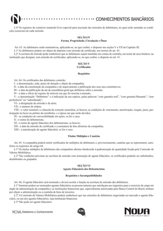 CONHECIMENTOS BANCÁRIOS
§ 4o Os registros do comércio manterão livro especial para inscrição das emissões de debêntures, no qual serão anotadas as condições essenciais de cada emissão.
SEÇÃO IV
Forma, Propriedade, Circulação e Ônus

       
 Art. 63. As debêntures serão nominativas, aplicando-se, no que couber, o disposto nas seções V a VII do Capítulo III. 
§ 1o As debêntures podem ser objeto de depósito com emissão de certificado, nos termos do art. 43. 
§ 2o A escritura de emissão pode estabelecer que as debêntures sejam mantidas em contas de custódia, em nome de seus titulares, na
instituição que designar, sem emissão de certificados, aplicando-se, no que couber, o disposto no art. 41.
SEÇÃO V
Certificados
Requisitos
       
Art. 64. Os certificados das debêntures conterão:
I - a denominação, sede, prazo de duração e objeto da companhia;
II - a data da constituição da companhia e do arquivamento e publicação dos seus atos constitutivos;
III - a data da publicação da ata da assembleia-geral que deliberou sobre a emissão;
IV - a data e ofício do registro de imóveis em que foi inscrita a emissão;
V - a denominação “Debênture” e a indicação da sua espécie, pelas palavras “com garantia real”, “com garantia flutuante”, “sem
preferência” ou “subordinada”;
VI - a designação da emissão e da série;
VII - o número de ordem;
VIII - o valor nominal e a cláusula de correção monetária, se houver, as condições de vencimento, amortização, resgate, juros, participação no lucro ou prêmio de reembolso, e a época em que serão devidos;
IX - as condições de conversibilidade em ações, se for o caso;
X - o nome do debenturista; 
XI - o nome do agente fiduciário dos debenturistas, se houver; 
XII - a data da emissão do certificado e a assinatura de dois diretores da companhia; 
XIII - a autenticação do agente fiduciário, se for o caso.
Títulos Múltiplos e Cautelas
       
Art. 65. A companhia poderá emitir certificados de múltiplos de debêntures e, provisoriamente, cautelas que as representem, satisfeitos os requisitos do artigo 64.
§ 1º Os títulos múltiplos de debêntures das companhias abertas obedecerão à padronização de quantidade fixada pela Comissão de
Valores Mobiliários.
§ 2º Nas condições previstas na escritura de emissão com nomeação de agente fiduciário, os certificados poderão ser substituídos,
desdobrados ou grupados.
SEÇÃO VI
Agente Fiduciário dos Debenturistas
Requisitos e Incompatibilidades
Art. 66. O agente fiduciário será nomeado e deverá aceitar a função na escritura de emissão das debêntures.
§ 1º Somente podem ser nomeados agentes fiduciários as pessoas naturais que satisfaçam aos requisitos para o exercício de cargo em
órgão de administração da companhia e as instituições financeiras que, especialmente autorizadas pelo Banco Central do Brasil, tenham
por objeto a administração ou a custódia de bens de terceiros.
§ 2º A Comissão de Valores Mobiliários poderá estabelecer que nas emissões de debêntures negociadas no mercado o agente fiduciário, ou um dos agentes fiduciários, seja instituição financeira.
§ 3º Não pode ser agente fiduciário:
Didatismo e Conhecimento

134

 
