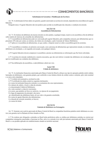 CONHECIMENTOS BANCÁRIOS
Substituição de Garantias e Modificação da Escritura
       
Art. 70. A substituição de bens dados em garantia, quando autorizada na escritura de emissão, dependerá da concordância do agente
fiduciário.
Parágrafo único. O agente fiduciário não tem poderes para acordar na modificação das cláusulas e condições da emissão.
SEÇÃO VII
Assembleia de Debenturistas

       
Art. 71. Os titulares de debêntures da mesma emissão ou série podem, a qualquer tempo, reunir-se em assembleia a fim de deliberar
sobre matéria de interesse da comunhão dos debenturistas.
§ 1º A assembleia de debenturistas pode ser convocada pelo agente fiduciário, pela companhia emissora, por debenturistas que representem 10% (dez por cento), no mínimo, dos títulos em circulação, e pela Comissão de Valores Mobiliários.
§ 2º Aplica-se à assembleia de debenturistas, no que couber, o disposto nesta Lei sobre a assembleia-geral de acionistas.
§ 3º A assembleia se instalará, em primeira convocação, com a presença de debenturistas que representem metade, no mínimo, das
debêntures em circulação, e, em segunda convocação, com qualquer número.
§ 4º O agente fiduciário deverá comparecer à assembleia e prestar aos debenturistas as informações que lhe forem solicitadas.
§ 5º A escritura de emissão estabelecerá a maioria necessária, que não será inferior à metade das debêntures em circulação, para
aprovar modificação nas condições das debêntures.
§ 6º Nas deliberações da assembleia, a cada debênture caberá um voto.
Seção VIII
Cédula de debêntures
        
Art. 72. As instituições financeiras autorizadas pelo Banco Central do Brasil a efetuar esse tipo de operação poderão emitir cédulas
lastreadas em debêntures, com garantia própria, que conferirão a seus titulares direito de crédito contra o emitente, pelo valor nominal
e os juros nela estipulados. 
§ 1º A cédula será nominativa, escritural ou não.
§ 2º O certificado da cédula conterá as seguintes declarações:
a) o nome da instituição financeira emitente e as assinaturas dos seus representantes;
b) o número de ordem, o local e a data da emissão;
c) a denominação Cédula de Debêntures; 
d) o valor nominal e a data do vencimento;
e) os juros, que poderão ser fixos ou variáveis, e as épocas do seu pagamento;
f) o lugar do pagamento do principal e dos juros;
 g) a identificação das debêntures-lastro, do seu valor e da garantia constituída; 
h) o nome do agente fiduciário dos debenturistas;
i) a cláusula de correção monetária, se houver;
 j) o nome do titular. 
SEÇÃO IX
Emissão de Debêntures no Estrangeiro

       
Art. 73. Somente com a prévia aprovação do Banco Central do Brasil as companhias brasileiras poderão emitir debêntures no exterior com garantia real ou flutuante de bens situados no País.
§ 1º Os credores por obrigações contraídas no Brasil terão preferência sobre os créditos por debêntures emitidas no exterior por
companhias estrangeiras autorizadas a funcionar no País, salvo se a emissão tiver sido previamente autorizada pelo Banco Central do
Brasil e o seu produto aplicado em estabelecimento situado no território nacional.

Didatismo e Conhecimento

136

 