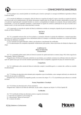 CONHECIMENTOS BANCÁRIOS
§ 2º Em qualquer caso, somente poderão ser remetidos para o exterior o principal e os encargos de debêntures registradas no Banco
Central do Brasil.
§ 3º A emissão de debêntures no estrangeiro, além de observar os requisitos do artigo 62, requer a inscrição, no registro de imóveis,
do local da sede ou do estabelecimento, dos demais documentos exigidos pelas leis do lugar da emissão, autenticadas de acordo com
a lei aplicável, legalizadas pelo consulado brasileiro no exterior e acompanhados de tradução em vernáculo, feita por tradutor público
juramentado; e, no caso de companhia estrangeira, o arquivamento no registro do comércio e publicação do ato que, de acordo com o
estatuto social e a lei do local da sede, tenha autorizado a emissão.
§ 4º A negociação, no mercado de capitais do Brasil, de debêntures emitidas no estrangeiro, depende de prévia autorização da Comissão de Valores Mobiliários.
SEÇÃO X
Extinção
       
Art. 74. A companhia emissora fará, nos livros próprios, as anotações referentes à extinção das debêntures, e manterá arquivados,
pelo prazo de 5 (cinco) anos, juntamente com os documentos relativos à extinção, os certificados cancelados ou os recibos dos titulares
das contas das debêntures escriturais.
§ 1º Se a emissão tiver agente fiduciário, caberá a este fiscalizar o cancelamento dos certificados.
§ 2º Os administradores da companhia responderão solidariamente pelas perdas e danos decorrentes da infração do disposto neste
artigo.
CAPÍTULO VI
Bônus de Subscrição
Características

       
Art. 75. A companhia poderá emitir, dentro do limite de aumento de capital autorizado no estatuto (artigo 168), títulos negociáveis
denominados “Bônus de Subscrição”.
Parágrafo único. Os bônus de subscrição conferirão aos seus titulares, nas condições constantes do certificado, direito de subscrever
ações do capital social, que será exercido mediante apresentação do título à companhia e pagamento do preço de emissão das ações.
Competência
       
Art. 76. A deliberação sobre emissão de bônus de subscrição compete à assembléia-geral, se o estatuto não a atribuir ao conselho
de administração.
Emissão
       
Art. 77. Os bônus de subscrição serão alienados pela companhia ou por ela atribuídos, como vantagem adicional, aos subscritos de
emissões de suas ações ou debêntures.
Parágrafo único. Os acionistas da companhia gozarão, nos termos dos artigos 171 e 172, de preferência para subscrever a emissão
de bônus.
Forma, Propriedade e Circulação
       
Art. 78. Os bônus de subscrição terão a forma nominativa.  
Parágrafo único. Aplica-se aos bônus de subscrição, no que couber, o disposto nas Seções V a VII do Capítulo III.
Certificados
       
Art. 79. O certificado de bônus de subscrição conterá as seguintes declarações:
I - as previstas nos números I a IV do artigo 24;
II - a denominação “Bônus de Subscrição”;
III - o número de ordem;

Didatismo e Conhecimento

137

 