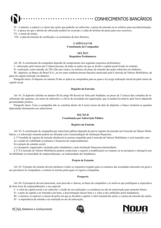 CONHECIMENTOS BANCÁRIOS
IV - o número, a espécie e a classe das ações que poderão ser subscritas, o preço de emissão ou os critérios para sua determinação;
V - a época em que o direito de subscrição poderá ser exercido e a data do término do prazo para esse exercício;
VI - o nome do titular;
 VII - a data da emissão do certificado e as assinaturas de dois diretores.
CAPÍTULO VII
Constituição da Companhia
SEÇÃO I
Requisitos Preliminares

       
Art. 80. A constituição da companhia depende do cumprimento dos seguintes requisitos preliminares:
I - subscrição, pelo menos por 2 (duas) pessoas, de todas as ações em que se divide o capital social fixado no estatuto;
II - realização, como entrada, de 10% (dez por cento), no mínimo, do preço de emissão das ações subscritas em dinheiro;
III - depósito, no Banco do Brasil S/A., ou em outro estabelecimento bancário autorizado pela Comissão de Valores Mobiliários, da
parte do capital realizado em dinheiro.
Parágrafo único. O disposto no número II não se aplica às companhias para as quais a lei exige realização inicial de parte maior do
capital social.
Depósito da Entrada
       
Art. 81. O depósito referido no número III do artigo 80 deverá ser feito pelo fundador, no prazo de 5 (cinco) dias contados do recebimento das quantias, em nome do subscritor e a favor da sociedade em organização, que só poderá levantá-lo após haver adquirido
personalidade jurídica.
Parágrafo único. Caso a companhia não se constitua dentro de 6 (seis) meses da data do depósito, o banco restituirá as quantias
depositadas diretamente aos subscritores.
SEÇÃO II
Constituição por Subscrição Pública
Registro da Emissão
       
Art. 82. A constituição de companhia por subscrição pública depende do prévio registro da emissão na Comissão de Valores Mobiliários, e a subscrição somente poderá ser efetuada com a intermediação de instituição financeira.
§ 1º O pedido de registro de emissão obedecerá às normas expedidas pela Comissão de Valores Mobiliários e será instruído com:
a) o estudo de viabilidade econômica e financeira do empreendimento;
b) o projeto do estatuto social;
c) o prospecto, organizado e assinado pelos fundadores e pela instituição financeira intermediária.
§ 2º A Comissão de Valores Mobiliários poderá condicionar o registro a modificações no estatuto ou no prospecto e denegá-lo por
inviabilidade ou temeridade do empreendimento, ou inidoneidade dos fundadores.
Projeto de Estatuto
       
Art. 83. O projeto de estatuto deverá satisfazer a todos os requisitos exigidos para os contratos das sociedades mercantis em geral e
aos peculiares às companhias, e conterá as normas pelas quais se regerá a companhia.
Prospecto
       
Art. 84. O prospecto deverá mencionar, com precisão e clareza, as bases da companhia e os motivos que justifiquem a expectativa
de bom êxito do empreendimento, e em especial:
I - o valor do capital social a ser subscrito, o modo de sua realização e a existência ou não de autorização para aumento futuro;
II - a parte do capital a ser formada com bens, a discriminação desses bens e o valor a eles atribuídos pelos fundadores;
III - o número, as espécies e classes de ações em que se dividirá o capital; o valor nominal das ações, e o preço da emissão das ações;
IV - a importância da entrada a ser realizada no ato da subscrição;
Didatismo e Conhecimento

138

 