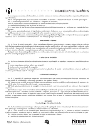 CONHECIMENTOS BANCÁRIOS
V - as obrigações assumidas pelos fundadores, os contratos assinados no interesse da futura companhia e as quantias já despendidas
e por despender;
VI - as vantagens particulares, a que terão direito os fundadores ou terceiros, e o dispositivo do projeto do estatuto que as regula;
VII - a autorização governamental para constituir-se a companhia, se necessária;
VIII - as datas de início e término da subscrição e as instituições autorizadas a receber as entradas;
IX - a solução prevista para o caso de excesso de subscrição;
X - o prazo dentro do qual deverá realizar-se a assembleia de constituição da companhia, ou a preliminar para avaliação dos bens,
se for o caso;
XI - o nome, nacionalidade, estado civil, profissão e residência dos fundadores, ou, se pessoa jurídica, a firma ou denominação,
nacionalidade e sede, bem como o número e espécie de ações que cada um houver subscrito,
XII - a instituição financeira intermediária do lançamento, em cujo poder ficarão depositados os originais do prospecto e do projeto
de estatuto, com os documentos a que fizerem menção, para exame de qualquer interessado.
Lista, Boletim e Entrada
       
Art. 85. No ato da subscrição das ações a serem realizadas em dinheiro, o subscritor pagará a entrada e assinará a lista ou o boletim
individual autenticados pela instituição autorizada a receber as entradas, qualificando-se pelo nome, nacionalidade, residência, estado
civil, profissão e documento de identidade, ou, se pessoa jurídica, pela firma ou denominação, nacionalidade e sede, devendo especificar
o número das ações subscritas, a sua espécie e classe, se houver mais de uma, e o total da entrada.
Parágrafo único. A subscrição poderá ser feita, nas condições previstas no prospecto, por carta à instituição, com as declarações
prescritas neste artigo e o pagamento da entrada.
Convocação de Assembleia
       
Art. 86. Encerrada a subscrição e havendo sido subscrito todo o capital social, os fundadores convocarão a assembleia-geral que
deverá:
I - promover a avaliação dos bens, se for o caso (artigo 8º);
II - deliberar sobre a constituição da companhia.
Parágrafo único. Os anúncios de convocação mencionarão hora, dia e local da reunião e serão inseridos nos jornais em que houver
sido feita a publicidade da oferta de subscrição.
Assembleia de Constituição
       
Art. 87. A assembleia de constituição instalar-se-á, em primeira convocação, com a presença de subscritores que representem, no
mínimo, metade do capital social, e, em segunda convocação, com qualquer número.
§ 1º Na assembleia, presidida por um dos fundadores e secretariada por subscritor, será lido o recibo de depósito de que trata o número III do artigo 80, bem como discutido e votado o projeto de estatuto.
§ 2º Cada ação, independentemente de sua espécie ou classe, dá direito a um voto; a maioria não tem poder para alterar o projeto
de estatuto.
§ 3º Verificando-se que foram observadas as formalidades legais e não havendo oposição de subscritores que representem mais da
metade do capital social, o presidente declarará constituída a companhia, procedendo-se, a seguir, à eleição dos administradores e fiscais.
§ 4º A ata da reunião, lavrada em duplicata, depois de lida e aprovada pela assembleia, será assinada por todos os subscritores
presentes, ou por quantos bastem à validade das deliberações; um exemplar ficará em poder da companhia e o outro será destinado ao
registro do comércio.
SEÇÃO III
Constituição por Subscrição Particular

       
Art. 88. A constituição da companhia por subscrição particular do capital pode fazer-se por deliberação dos subscritores em assembleia-geral ou por escritura pública, considerando-se fundadores todos os subscritores.
§ 1º Se a forma escolhida for a de assembleia-geral, observar-se-á o disposto nos artigos 86 e 87, devendo ser entregues à assembleia
o projeto do estatuto, assinado em duplicata por todos os subscritores do capital, e as listas ou boletins de subscrição de todas as ações.
§ 2º Preferida a escritura pública, será ela assinada por todos os subscritores, e conterá:
a) a qualificação dos subscritores, nos termos do artigo 85;
Didatismo e Conhecimento

139

 