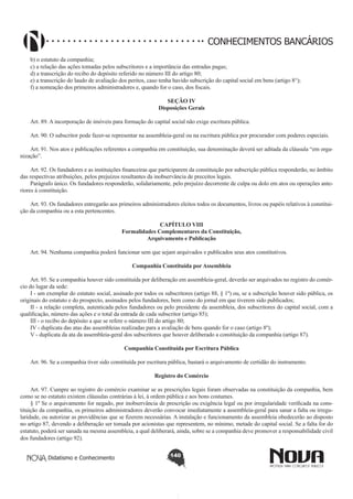 CONHECIMENTOS BANCÁRIOS
b) o estatuto da companhia;
c) a relação das ações tomadas pelos subscritores e a importância das entradas pagas;
d) a transcrição do recibo do depósito referido no número III do artigo 80;
e) a transcrição do laudo de avaliação dos peritos, caso tenha havido subscrição do capital social em bens (artigo 8°);
f) a nomeação dos primeiros administradores e, quando for o caso, dos fiscais.
SEÇÃO IV
Disposições Gerais
Art. 89. A incorporação de imóveis para formação do capital social não exige escritura pública.
       
Art. 90. O subscritor pode fazer-se representar na assembleia-geral ou na escritura pública por procurador com poderes especiais.
       
Art. 91. Nos atos e publicações referentes a companhia em constituição, sua denominação deverá ser aditada da cláusula “em organização”.
       
Art. 92. Os fundadores e as instituições financeiras que participarem da constituição por subscrição pública responderão, no âmbito
das respectivas atribuições, pelos prejuízos resultantes da inobservância de preceitos legais.
Parágrafo único. Os fundadores responderão, solidariamente, pelo prejuízo decorrente de culpa ou dolo em atos ou operações anteriores à constituição.
       
Art. 93. Os fundadores entregarão aos primeiros administradores eleitos todos os documentos, livros ou papéis relativos à constituição da companhia ou a esta pertencentes.
CAPÍTULO VIII
Formalidades Complementares da Constituição,
Arquivamento e Publicação

       
Art. 94. Nenhuma companhia poderá funcionar sem que sejam arquivados e publicados seus atos constitutivos.
Companhia Constituída por Assembleia
       
Art. 95. Se a companhia houver sido constituída por deliberação em assembleia-geral, deverão ser arquivados no registro do comércio do lugar da sede:
I - um exemplar do estatuto social, assinado por todos os subscritores (artigo 88, § 1º) ou, se a subscrição houver sido pública, os
originais do estatuto e do prospecto, assinados pelos fundadores, bem como do jornal em que tiverem sido publicados;
II - a relação completa, autenticada pelos fundadores ou pelo presidente da assembleia, dos subscritores do capital social, com a
qualificação, número das ações e o total da entrada de cada subscritor (artigo 85);
III - o recibo do depósito a que se refere o número III do artigo 80;
IV - duplicata das atas das assembleias realizadas para a avaliação de bens quando for o caso (artigo 8º);
V - duplicata da ata da assembleia-geral dos subscritores que houver deliberado a constituição da companhia (artigo 87).
Companhia Constituída por Escritura Pública
       
Art. 96. Se a companhia tiver sido constituída por escritura pública, bastará o arquivamento de certidão do instrumento.
Registro do Comércio
       
Art. 97. Cumpre ao registro do comércio examinar se as prescrições legais foram observadas na constituição da companhia, bem
como se no estatuto existem cláusulas contrárias à lei, à ordem pública e aos bons costumes.
§ 1º Se o arquivamento for negado, por inobservância de prescrição ou exigência legal ou por irregularidade verificada na constituição da companhia, os primeiros administradores deverão convocar imediatamente a assembleia-geral para sanar a falta ou irregularidade, ou autorizar as providências que se fizerem necessárias. A instalação e funcionamento da assembleia obedecerão ao disposto
no artigo 87, devendo a deliberação ser tomada por acionistas que representem, no mínimo, metade do capital social. Se a falta for do
estatuto, poderá ser sanada na mesma assembleia, a qual deliberará, ainda, sobre se a companhia deve promover a responsabilidade civil
dos fundadores (artigo 92).
Didatismo e Conhecimento

140

 