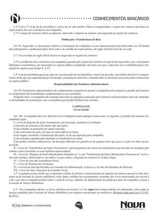 CONHECIMENTOS BANCÁRIOS
§ 2º Com a 2ª via da ata da assembleia e a prova de ter sido sanada a falta ou irregularidade, o registro do comércio procederá ao
arquivamento dos atos constitutivos da companhia.
§ 3º A criação de sucursais, filiais ou agências, observado o disposto no estatuto, será arquivada no registro do comércio.
Publicação e Transferência de Bens
       
Art. 98. Arquivados os documentos relativos à constituição da companhia, os seus administradores providenciarão, nos 30 (trinta)
dias subsequentes, a publicação deles, bem como a de certidão do arquivamento, em órgão oficial do local de sua sede.
§ 1° Um exemplar do órgão oficial deverá ser arquivado no registro do comércio.
§ 2º A certidão dos atos constitutivos da companhia, passada pelo registro do comércio em que foram arquivados, será o documento
hábil para a transferência, por transcrição no registro público competente, dos bens com que o subscritor tiver contribuído para a formação do capital social (artigo 8º, § 2º).
§ 3º A ata da assembleia-geral que aprovar a incorporação deverá identificar o bem com precisão, mas poderá descrevê-lo sumariamente, desde que seja suplementada por declaração, assinada pelo subscritor, contendo todos os elementos necessários para a transcrição
no registro público.
Responsabilidade dos Primeiros Administradores
       
Art. 99. Os primeiros administradores são solidariamente responsáveis perante a companhia pelos prejuízos causados pela demora
no cumprimento das formalidades complementares à sua constituição.
Parágrafo único. A companhia não responde pelos atos ou operações praticados pelos primeiros administradores antes de cumpridas
as formalidades de constituição, mas a assembleia-geral poderá deliberar em contrário.
CAPÍTULO IX
Livros Sociais
Art. 100. A companhia deve ter, além dos livros obrigatórios para qualquer comerciante, os seguintes, revestidos das mesmas formalidades legais:
I - o livro de Registro de Ações Nominativas, para inscrição, anotação ou averbação: 
a) do nome do acionista e do número das suas ações;
b) das entradas ou prestações de capital realizado;
c) das conversões de ações, de uma em outra espécie ou classe; 
d) do resgate, reembolso e amortização das ações, ou de sua aquisição pela companhia;
e) das mutações operadas pela alienação ou transferência de ações;
f) do penhor, usufruto, fideicomisso, da alienação fiduciária em garantia ou de qualquer ônus que grave as ações ou obste sua negociação.
II - o livro de “Transferência de Ações Nominativas”, para lançamento dos termos de transferência, que deverão ser assinados pelo
cedente e pelo cessionário ou seus legítimos representantes;
III - o livro de “Registro de Partes Beneficiárias Nominativas” e o de “Transferência de Partes Beneficiárias Nominativas”, se tiverem sido emitidas, observando-se, em ambos, no que couber, o disposto nos números I e II deste artigo;
IV - o livro de Atas das Assembleias Gerais;  
V - o livro de Presença dos Acionistas; 
VI - os livros de Atas das Reuniões do Conselho de Administração, se houver, e de Atas das Reuniões de Diretoria; 
VII - o livro de Atas e Pareceres do Conselho Fiscal. 
§ 1º A qualquer pessoa, desde que se destinem a defesa de direitos e esclarecimento de situações de interesse pessoal ou dos acionistas ou do mercado de valores mobiliários, serão dadas certidões dos assentamentos constantes dos livros mencionados nos incisos I
a III, e por elas a companhia poderá cobrar o custo do serviço, cabendo, do indeferimento do pedido por parte da companhia, recurso à
Comissão de Valores Mobiliários. 
§ 2o  Nas companhias abertas, os livros referidos nos incisos I a V do caput deste artigo poderão ser substituídos, observadas as
normas expedidas pela Comissão de Valores Mobiliários, por registros mecanizados ou eletrônicos. (Redação dada pela Lei nº 12.431,
de 2011).
Didatismo e Conhecimento

141

 
