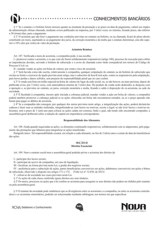 CONHECIMENTOS BANCÁRIOS
§ 1° Se o estatuto e o boletim forem omissos quanto ao montante da prestação e ao prazo ou data do pagamento, caberá aos órgãos
da administração efetuar chamada, mediante avisos publicados na imprensa, por 3 (três) vezes, no mínimo, fixando prazo, não inferior
a 30 (trinta) dias, para o pagamento.
§ 2° O acionista que não fizer o pagamento nas condições previstas no estatuto ou boletim, ou na chamada, ficará de pleno direito
constituído em mora, sujeitando-se ao pagamento dos juros, da correção monetária e da multa que o estatuto determinar, esta não superior a 10% (dez por cento) do valor da prestação.
Acionista Remisso
       
Art. 107. Verificada a mora do acionista, a companhia pode, à sua escolha:
I - promover contra o acionista, e os que com ele forem solidariamente responsáveis (artigo 108), processo de execução para cobrar
as importâncias devidas, servindo o boletim de subscrição e o aviso de chamada como título extrajudicial nos termos do Código de
Processo Civil; ou
II - mandar vender as ações em bolsa de valores, por conta e risco do acionista.
§ 1º Será havida como não escrita, relativamente à companhia, qualquer estipulação do estatuto ou do boletim de subscrição que
exclua ou limite o exercício da opção prevista neste artigo, mas o subscritor de boa-fé terá ação, contra os responsáveis pela estipulação,
para haver perdas e danos sofridos, sem prejuízo da responsabilidade penal que no caso couber.
§ 2º A venda será feita em leilão especial na bolsa de valores do lugar da sede social, ou, se não houver, na mais próxima, depois de
publicado aviso, por 3 (três) vezes, com antecedência mínima de 3 (três) dias. Do produto da venda serão deduzidos as despesas com
a operação e, se previstos no estatuto, os juros, correção monetária e multa, ficando o saldo à disposição do ex-acionista, na sede da
sociedade.
§ 3º É facultado à companhia, mesmo após iniciada a cobrança judicial, mandar vender a ação em bolsa de valores; a companhia
poderá também promover a cobrança judicial se as ações oferecidas em bolsa não encontrarem tomador, ou se o preço apurado não
bastar para pagar os débitos do acionista.
§ 4º Se a companhia não conseguir, por qualquer dos meios previstos neste artigo, a integralização das ações, poderá declará-las
caducas e fazer suas as entradas realizadas, integralizando-as com lucros ou reservas, exceto a legal; se não tiver lucros e reservas suficientes, terá o prazo de 1 (um) ano para colocar as ações caídas em comisso, findo o qual, não tendo sido encontrado comprador, a
assembleia-geral deliberará sobre a redução do capital em importância correspondente.
Responsabilidade dos Alienantes
       
Art. 108. Ainda quando negociadas as ações, os alienantes continuarão responsáveis, solidariamente com os adquirentes, pelo pagamento das prestações que faltarem para integralizar as ações transferidas.
Parágrafo único. Tal responsabilidade cessará, em relação a cada alienante, no fim de 2 (dois) anos a contar da data da transferência
das ações.
SEÇÃO II
Direitos Essenciais

       
Art. 109. Nem o estatuto social nem a assembleia-geral poderão privar o acionista dos direitos de:
I - participar dos lucros sociais;
II - participar do acervo da companhia, em caso de liquidação;
III - fiscalizar, na forma prevista nesta Lei, a gestão dos negócios sociais;
IV - preferência para a subscrição de ações, partes beneficiárias conversíveis em ações, debêntures conversíveis em ações e bônus
de subscrição, observado o disposto nos artigos 171 e 172; (Vide Lei nº 12.838, de 2013)
V - retirar-se da sociedade nos casos previstos nesta Lei.
§ 1º As ações de cada classe conferirão iguais direitos aos seus titulares.
§ 2º Os meios, processos ou ações que a lei confere ao acionista para assegurar os seus direitos não podem ser elididos pelo estatuto
ou pela assembleia-geral.
§ 3o O estatuto da sociedade pode estabelecer que as divergências entre os acionistas e a companhia, ou entre os acionistas controladores e os acionistas minoritários, poderão ser solucionadas mediante arbitragem, nos termos em que especificar.

Didatismo e Conhecimento

143

 