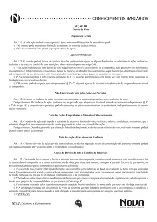 CONHECIMENTOS BANCÁRIOS
SEÇÃO III
Direito de Voto
Disposições Gerais
       
Art. 110. A cada ação ordinária corresponde 1 (um) voto nas deliberações da assembleia-geral.
§ 1º O estatuto pode estabelecer limitação ao número de votos de cada acionista.
§ 2º É vedado atribuir voto plural a qualquer classe de ações.
Ações Preferenciais
       
Art. 111. O estatuto poderá deixar de conferir às ações preferenciais algum ou alguns dos direitos reconhecidos às ações ordinárias,
inclusive o de voto, ou conferi-lo com restrições, observado o disposto no artigo 109.
§ 1º As ações preferenciais sem direito de voto adquirirão o exercício desse direito se a companhia, pelo prazo previsto no estatuto,
não superior a 3 (três) exercícios consecutivos, deixar de pagar os dividendos fixos ou mínimos a que fizerem jus, direito que conservarão
até o pagamento, se tais dividendos não forem cumulativos, ou até que sejam pagos os cumulativos em atraso.
§ 2º Na mesma hipótese e sob a mesma condição do § 1º, as ações preferenciais com direito de voto restrito terão suspensas as
limitações ao exercício desse direito.
§ 3º O estatuto poderá estipular que o disposto nos §§ 1º e 2º vigorará a partir do término da implantação do empreendimento inicial
da companhia.
Não Exercício de Voto pelas Ações ao Portador
       
Art. 112. Somente os titulares de ações nominativas endossáveis e escriturais poderão exercer o direito de voto.
Parágrafo único. Os titulares de ações preferenciais ao portador que adquirirem direito de voto de acordo com o disposto nos §§ 1º
e 2º do artigo 111, e enquanto dele gozarem, poderão converter as ações em nominativas ou endossáveis, independentemente de autorização estatutária.
Voto das Ações Empenhadas e Alienadas Fiduciariamente
       
Art. 113. O penhor da ação não impede o acionista de exercer o direito de voto; será lícito, todavia, estabelecer, no contrato, que o
acionista não poderá, sem consentimento do credor pignoratício, votar em certas deliberações.
Parágrafo único. O credor garantido por alienação fiduciária da ação não poderá exercer o direito de voto; o devedor somente poderá
exercê-lo nos termos do contrato.
Voto das Ações Gravadas com Usufruto
       
Art. 114. O direito de voto da ação gravada com usufruto, se não for regulado no ato de constituição do gravame, somente poderá
ser exercido mediante prévio acordo entre o proprietário e o usufrutuário.
Abuso do Direito de Voto e Conflito de Interesses
        
Art. 115. O acionista deve exercer o direito a voto no interesse da companhia; considerar-se-á abusivo o voto exercido com o fim
de causar dano à companhia ou a outros acionistas, ou de obter, para si ou para outrem, vantagem a que não faz jus e de que resulte, ou
possa resultar, prejuízo para a companhia ou para outros acionistas.
§ 1º o acionista não poderá votar nas deliberações da assembleia-geral relativas ao laudo de avaliação de bens com que concorrer
para a formação do capital social e à aprovação de suas contas como administrador, nem em quaisquer outras que puderem beneficiá-lo
de modo particular, ou em que tiver interesse conflitante com o da companhia.
§ 2º Se todos os subscritores forem condôminos de bem com que concorreram para a formação do capital social, poderão aprovar o
laudo, sem prejuízo da responsabilidade de que trata o § 6º do artigo 8º.
§ 3º o acionista responde pelos danos causados pelo exercício abusivo do direito de voto, ainda que seu voto não haja prevalecido.
§ 4º A deliberação tomada em decorrência do voto de acionista que tem interesse conflitante com o da companhia é anulável; o
acionista responderá pelos danos causados e será obrigado a transferir para a companhia as vantagens que tiver auferido.
§ 5o (VETADO)  
Didatismo e Conhecimento

144

 