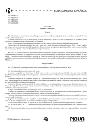 CONHECIMENTOS BANCÁRIOS
§ 6o (VETADO) 
§ 7o (VETADO) 
§ 8o (VETADO)
§ 9o (VETADO)  
§ 10. (VETADO) 
SEÇÃO IV
Acionista Controlador
Deveres
       
Art. 116. Entende-se por acionista controlador a pessoa, natural ou jurídica, ou o grupo de pessoas vinculadas por acordo de voto,
ou sob controle comum, que:
a) é titular de direitos de sócio que lhe assegurem, de modo permanente, a maioria dos votos nas deliberações da assembleia-geral e
o poder de eleger a maioria dos administradores da companhia; e
b) usa efetivamente seu poder para dirigir as atividades sociais e orientar o funcionamento dos órgãos da companhia.
Parágrafo único. O acionista controlador deve usar o poder com o fim de fazer a companhia realizar o seu objeto e cumprir sua função social, e tem deveres e responsabilidades para com os demais acionistas da empresa, os que nela trabalham e para com a comunidade
em que atua, cujos direitos e interesses deve lealmente respeitar e atender.
        
Art. 116-A. O acionista controlador da companhia aberta e os acionistas, ou grupo de acionistas, que elegerem membro do conselho
de administração ou membro do conselho fiscal, deverão informar imediatamente as modificações em sua posição acionária na companhia à Comissão de Valores Mobiliários e às Bolsas de Valores ou entidades do mercado de balcão organizado nas quais os valores
mobiliários de emissão da companhia estejam admitidos à negociação, nas condições e na forma determinadas pela Comissão de Valores
Mobiliários.
Responsabilidade
       
Art. 117. O acionista controlador responde pelos danos causados por atos praticados com abuso de poder.
§ 1º São modalidades de exercício abusivo de poder:
a) orientar a companhia para fim estranho ao objeto social ou lesivo ao interesse nacional, ou levá-la a favorecer outra sociedade,
brasileira ou estrangeira, em prejuízo da participação dos acionistas minoritários nos lucros ou no acervo da companhia, ou da economia
nacional;
b) promover a liquidação de companhia próspera, ou a transformação, incorporação, fusão ou cisão da companhia, com o fim de
obter, para si ou para outrem, vantagem indevida, em prejuízo dos demais acionistas, dos que trabalham na empresa ou dos investidores
em valores mobiliários emitidos pela companhia;
c) promover alteração estatutária, emissão de valores mobiliários ou adoção de políticas ou decisões que não tenham por fim o interesse da companhia e visem a causar prejuízo a acionistas minoritários, aos que trabalham na empresa ou aos investidores em valores
mobiliários emitidos pela companhia;
d) eleger administrador ou fiscal que sabe inapto, moral ou tecnicamente;
e) induzir, ou tentar induzir, administrador ou fiscal a praticar ato ilegal, ou, descumprindo seus deveres definidos nesta Lei e no
estatuto, promover, contra o interesse da companhia, sua ratificação pela assembleia-geral;
f) contratar com a companhia, diretamente ou através de outrem, ou de sociedade na qual tenha interesse, em condições de favorecimento ou não equitativas;
g) aprovar ou fazer aprovar contas irregulares de administradores, por favorecimento pessoal, ou deixar de apurar denúncia que
saiba ou devesse saber procedente, ou que justifique fundada suspeita de irregularidade.
h) subscrever ações, para os fins do disposto no art. 170, com a realização em bens estranhos ao objeto social da companhia.  
§ 2º No caso da alínea e do § 1º, o administrador ou fiscal que praticar o ato ilegal responde solidariamente com o acionista controlador.
§ 3º O acionista controlador que exerce cargo de administrador ou fiscal tem também os deveres e responsabilidades próprios do
cargo.

Didatismo e Conhecimento

145

 