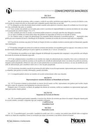 CONHECIMENTOS BANCÁRIOS
SEÇÃO V
Acordo de Acionistas

       
Art. 118. Os acordos de acionistas, sobre a compra e venda de suas ações, preferência para adquiri-las, exercício do direito a voto,
ou do poder de controle deverão ser observados pela companhia quando arquivados na sua sede.
§ 1º As obrigações ou ônus decorrentes desses acordos somente serão oponíveis a terceiros, depois de averbados nos livros de registro e nos certificados das ações, se emitidos.
§ 2° Esses acordos não poderão ser invocados para eximir o acionista de responsabilidade no exercício do direito de voto (artigo
115) ou do poder de controle (artigos 116 e 117).
§ 3º Nas condições previstas no acordo, os acionistas podem promover a execução específica das obrigações assumidas.
§ 4º As ações averbadas nos termos deste artigo não poderão ser negociadas em bolsa ou no mercado de balcão.
§ 5º No relatório anual, os órgãos da administração da companhia aberta informarão à assembleia-geral as      disposições sobre
política de reinvestimento de lucros e distribuição de dividendos, constantes de acordos de acionistas arquivados na companhia.
§ 6o O acordo de acionistas cujo prazo for fixado em função de termo ou condição resolutiva somente pode ser denunciado segundo
suas estipulações.
§ 7o O mandato outorgado nos termos de acordo de acionistas para proferir, em assembleia-geral ou especial, voto contra ou a favor
de determinada deliberação, poderá prever prazo superior ao constante do § 1o do art. 126 desta Lei.
§ 8o O presidente da assembleia ou do órgão colegiado de deliberação da companhia não computará o voto proferido com infração
de acordo de acionistas devidamente arquivado.
§ 9o O não comparecimento à assembleia ou às reuniões dos órgãos de administração da companhia, bem como as abstenções de
voto de qualquer parte de acordo de acionistas ou de membros do conselho de administração eleitos nos termos de acordo de acionistas,
assegura à parte prejudicada o direito de votar com as ações pertencentes ao acionista ausente ou omisso e, no caso de membro do conselho de administração, pelo conselheiro eleito com os votos da parte prejudicada.
§ 10. Os acionistas vinculados a acordo de acionistas deverão indicar, no ato de arquivamento, representante para comunicar-se com
a companhia, para prestar ou receber informações, quando solicitadas.
§ 11. A companhia poderá solicitar aos membros do acordo esclarecimento sobre suas cláusulas.
SEÇÃO VI
Representação de Acionista Residente ou Domiciliado no Exterior
Art. 119. O acionista residente ou domiciliado no exterior deverá manter, no País, representante com poderes para receber citação
em ações contra ele, propostas com fundamento nos preceitos desta Lei.
Parágrafo único. O exercício, no Brasil, de qualquer dos direitos de acionista, confere ao mandatário ou representante legal qualidade para receber citação judicial.
SEÇÃO VII
Suspensão do Exercício de Direitos

       
Art. 120. A assembleia-geral poderá suspender o exercício dos direitos do acionista que deixar de cumprir obrigação imposta pela
lei ou pelo estatuto, cessando a suspensão logo que cumprida a obrigação.
CAPÍTULO XI
Assembleia-Geral
SEÇÃO I
Disposições Gerais
Art. 121. A assembleia-geral, convocada e instalada de acordo com a lei e o estatuto, tem poderes para decidir todos os negócios
relativos ao objeto da companhia e tomar as resoluções que julgar convenientes à sua defesa e desenvolvimento.
Didatismo e Conhecimento

146

 