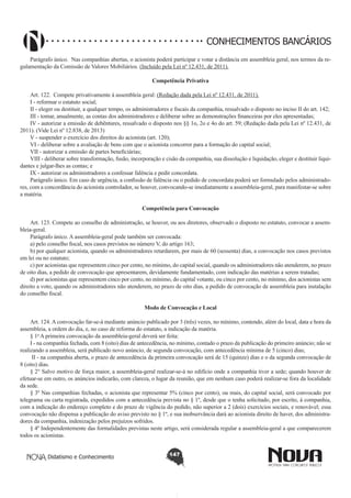CONHECIMENTOS BANCÁRIOS
Parágrafo único.  Nas companhias abertas, o acionista poderá participar e votar a distância em assembleia geral, nos termos da regulamentação da Comissão de Valores Mobiliários. (Incluído pela Lei nº 12.431, de 2011).
Competência Privativa
Art. 122.  Compete privativamente à assembleia geral: (Redação dada pela Lei nº 12.431, de 2011).
I - reformar o estatuto social;
II - eleger ou destituir, a qualquer tempo, os administradores e fiscais da companhia, ressalvado o disposto no inciso II do art. 142;
III - tomar, anualmente, as contas dos administradores e deliberar sobre as demonstrações financeiras por eles apresentadas;
IV - autorizar a emissão de debêntures, ressalvado o disposto nos §§ 1o, 2o e 4o do art. 59; (Redação dada pela Lei nº 12.431, de
2011). (Vide Lei nº 12.838, de 2013)
V - suspender o exercício dos direitos do acionista (art. 120);
VI - deliberar sobre a avaliação de bens com que o acionista concorrer para a formação do capital social;
VII - autorizar a emissão de partes beneficiárias;
VIII - deliberar sobre transformação, fusão, incorporação e cisão da companhia, sua dissolução e liquidação, eleger e destituir liquidantes e julgar-lhes as contas; e 
IX - autorizar os administradores a confessar falência e pedir concordata.
Parágrafo único. Em caso de urgência, a confissão de falência ou o pedido de concordata poderá ser formulado pelos administradores, com a concordância do acionista controlador, se houver, convocando-se imediatamente a assembleia-geral, para manifestar-se sobre
a matéria.
Competência para Convocação
        
Art. 123. Compete ao conselho de administração, se houver, ou aos diretores, observado o disposto no estatuto, convocar a assembleia-geral.
Parágrafo único. A assembleia-geral pode também ser convocada:
a) pelo conselho fiscal, nos casos previstos no número V, do artigo 163;
b) por qualquer acionista, quando os administradores retardarem, por mais de 60 (sessenta) dias, a convocação nos casos previstos
em lei ou no estatuto;
c) por acionistas que representem cinco por cento, no mínimo, do capital social, quando os administradores não atenderem, no prazo
de oito dias, a pedido de convocação que apresentarem, devidamente fundamentado, com indicação das matérias a serem tratadas; 
d) por acionistas que representem cinco por cento, no mínimo, do capital votante, ou cinco por cento, no mínimo, dos acionistas sem
direito a voto, quando os administradores não atenderem, no prazo de oito dias, a pedido de convocação de assembleia para instalação
do conselho fiscal. 
Modo de Convocação e Local
       
Art. 124. A convocação far-se-á mediante anúncio publicado por 3 (três) vezes, no mínimo, contendo, além do local, data e hora da
assembleia, a ordem do dia, e, no caso de reforma do estatuto, a indicação da matéria.
§ 1o A primeira convocação da assembleia-geral deverá ser feita:        
I - na companhia fechada, com 8 (oito) dias de antecedência, no mínimo, contado o prazo da publicação do primeiro anúncio; não se
realizando a assembleia, será publicado novo anúncio, de segunda convocação, com antecedência mínima de 5 (cinco) dias; 
 II - na companhia aberta, o prazo de antecedência da primeira convocação será de 15 (quinze) dias e o da segunda convocação de
8 (oito) dias. 
§ 2° Salvo motivo de força maior, a assembleia-geral realizar-se-á no edifício onde a companhia tiver a sede; quando houver de
efetuar-se em outro, os anúncios indicarão, com clareza, o lugar da reunião, que em nenhum caso poderá realizar-se fora da localidade
da sede.
§ 3º Nas companhias fechadas, o acionista que representar 5% (cinco por cento), ou mais, do capital social, será convocado por
telegrama ou carta registrada, expedidos com a antecedência prevista no § 1º, desde que o tenha solicitado, por escrito, à companhia,
com a indicação do endereço completo e do prazo de vigência do pedido, não superior a 2 (dois) exercícios sociais, e renovável; essa
convocação não dispensa a publicação do aviso previsto no § 1º, e sua inobservância dará ao acionista direito de haver, dos administradores da companhia, indenização pelos prejuízos sofridos.
§ 4º Independentemente das formalidades previstas neste artigo, será considerada regular a assembleia-geral a que comparecerem
todos os acionistas.
Didatismo e Conhecimento

147

 