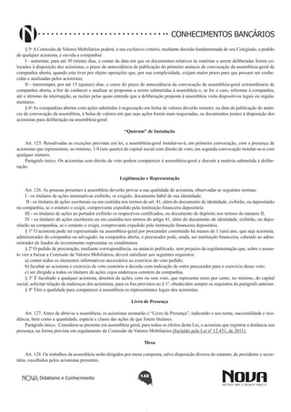 CONHECIMENTOS BANCÁRIOS
§ 5o A Comissão de Valores Mobiliários poderá, a seu exclusivo critério, mediante decisão fundamentada de seu Colegiado, a pedido
de qualquer acionista, e ouvida a companhia: 
I - aumentar, para até 30 (trinta) dias, a contar da data em que os documentos relativos às matérias a serem deliberadas forem colocados à disposição dos acionistas, o prazo de antecedência de publicação do primeiro anúncio de convocação da assembleia-geral de
companhia aberta, quando esta tiver por objeto operações que, por sua complexidade, exijam maior prazo para que possam ser conhecidas e analisadas pelos acionistas;
II - interromper, por até 15 (quinze) dias, o curso do prazo de antecedência da convocação de assembleia-geral extraordinária de
companhia aberta, a fim de conhecer e analisar as propostas a serem submetidas à assembleia e, se for o caso, informar à companhia,
até o término da interrupção, as razões pelas quais entende que a deliberação proposta à assembleia viola dispositivos legais ou regulamentares.
§ 6o As companhias abertas com ações admitidas à negociação em bolsa de valores deverão remeter, na data da publicação do anúncio de convocação da assembleia, à bolsa de valores em que suas ações forem mais negociadas, os documentos postos à disposição dos
acionistas para deliberação na assembleia-geral.
“Quórum” de Instalação
       
Art. 125. Ressalvadas as exceções previstas em lei, a assembleia-geral instalar-se-á, em primeira convocação, com a presença de
acionistas que representem, no mínimo, 1/4 (um quarto) do capital social com direito de voto; em segunda convocação instalar-se-á com
qualquer número.
Parágrafo único. Os acionistas sem direito de voto podem comparecer à assembleia-geral e discutir a matéria submetida à deliberação.
Legitimação e Representação
       
Art. 126. As pessoas presentes à assembleia deverão provar a sua qualidade de acionista, observadas as seguintes normas:
I - os titulares de ações nominativas exibirão, se exigido, documento hábil de sua identidade;
 II - os titulares de ações escriturais ou em custódia nos termos do art. 41, além do documento de identidade, exibirão, ou depositarão
na companhia, se o estatuto o exigir, comprovante expedido pela instituição financeira depositária.
III - os titulares de ações ao portador exibirão os respectivos certificados, ou documento de depósito nos termos do número II;
IV - os titulares de ações escriturais ou em custódia nos termos do artigo 41, além do documento de identidade, exibirão, ou depositarão na companhia, se o estatuto o exigir, comprovante expedido pela instituição financeira depositária.
§ 1º O acionista pode ser representado na assembleia-geral por procurador constituído há menos de 1 (um) ano, que seja acionista,
administrador da companhia ou advogado; na companhia aberta, o procurador pode, ainda, ser instituição financeira, cabendo ao administrador de fundos de investimento representar os condôminos.
§ 2º O pedido de procuração, mediante correspondência, ou anúncio publicado, sem prejuízo da regulamentação que, sobre o assunto vier a baixar a Comissão de Valores Mobiliários, deverá satisfazer aos seguintes requisitos:
a) conter todos os elementos informativos necessários ao exercício do voto pedido;
b) facultar ao acionista o exercício de voto contrário à decisão com indicação de outro procurador para o exercício desse voto;
c) ser dirigido a todos os titulares de ações cujos endereços constem da companhia.  
§ 3º É facultado a qualquer acionista, detentor de ações, com ou sem voto, que represente meio por cento, no mínimo, do capital
social, solicitar relação de endereços dos acionistas, para os fins previstos no § 1º, obedecidos sempre os requisitos do parágrafo anterior.
§ 4º Têm a qualidade para comparecer à assembleia os representantes legais dos acionistas.
Livro de Presença
Art. 127. Antes de abrir-se a assembleia, os acionistas assinarão o “Livro de Presença”, indicando o seu nome, nacionalidade e residência, bem como a quantidade, espécie e classe das ações de que forem titulares.
Parágrafo único.  Considera-se presente em assembleia geral, para todos os efeitos desta Lei, o acionista que registrar a distância sua
presença, na forma prevista em regulamento da Comissão de Valores Mobiliários.(Incluído pela Lei nº 12.431, de 2011).
Mesa
       
Art. 128. Os trabalhos da assembleia serão dirigidos por mesa composta, salvo disposição diversa do estatuto, de presidente e secretário, escolhidos pelos acionistas presentes.
Didatismo e Conhecimento

148

 