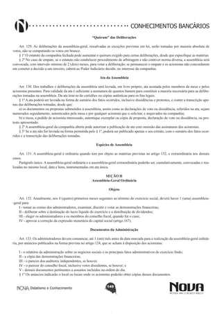 CONHECIMENTOS BANCÁRIOS
“Quórum” das Deliberações
       
Art. 129. As deliberações da assembleia-geral, ressalvadas as exceções previstas em lei, serão tomadas por maioria absoluta de
votos, não se computando os votos em branco.
§ 1º O estatuto da companhia fechada pode aumentar o quórum exigido para certas deliberações, desde que especifique as matérias.
§ 2º No caso de empate, se o estatuto não estabelecer procedimento de arbitragem e não contiver norma diversa, a assembleia será
convocada, com intervalo mínimo de 2 (dois) meses, para votar a deliberação; se permanecer o empate e os acionistas não concordarem
em cometer a decisão a um terceiro, caberá ao Poder Judiciário decidir, no interesse da companhia.
Ata da Assembleia
       
Art. 130. Dos trabalhos e deliberações da assembleia será lavrada, em livro próprio, ata assinada pelos membros da mesa e pelos
acionistas presentes. Para validade da ata é suficiente a assinatura de quantos bastem para constituir a maioria necessária para as deliberações tomadas na assembleia. Da ata tirar-se-ão certidões ou cópias autênticas para os fins legais.
§ 1º A ata poderá ser lavrada na forma de sumário dos fatos ocorridos, inclusive dissidências e protestos, e conter a transcrição apenas das deliberações tomadas, desde que:
a) os documentos ou propostas submetidos à assembleia, assim como as declarações de voto ou dissidência, referidos na ata, sejam
numerados seguidamente, autenticados pela mesa e por qualquer acionista que o solicitar, e arquivados na companhia;
b) a mesa, a pedido de acionista interessado, autentique exemplar ou cópia de proposta, declaração de voto ou dissidência, ou protesto apresentado.
§ 2º A assembleia-geral da companhia aberta pode autorizar a publicação de ata com omissão das assinaturas dos acionistas.
§ 3º Se a ata não for lavrada na forma permitida pelo § 1º, poderá ser publicado apenas o seu extrato, com o sumário dos fatos ocorridos e a transcrição das deliberações tomadas.
Espécies de Assembleia
       
Art. 131. A assembleia-geral é ordinária quando tem por objeto as matérias previstas no artigo 132, e extraordinária nos demais
casos.
Parágrafo único. A assembleia-geral ordinária e a assembleia-geral extraordinária poderão ser, cumulativamente, convocadas e realizadas no mesmo local, data e hora, instrumentadas em ata única.
SEÇÃO II
Assembleia-Geral Ordinária
Objeto
       
Art. 132. Anualmente, nos 4 (quatro) primeiros meses seguintes ao término do exercício social, deverá haver 1 (uma) assembleia-geral para:
I - tomar as contas dos administradores, examinar, discutir e votar as demonstrações financeiras;
II - deliberar sobre a destinação do lucro líquido do exercício e a distribuição de dividendos;
III - eleger os administradores e os membros do conselho fiscal, quando for o caso;
IV - aprovar a correção da expressão monetária do capital social (artigo 167).
Documentos da Administração
       
Art. 133. Os administradores devem comunicar, até 1 (um) mês antes da data marcada para a realização da assembleia-geral ordinária, por anúncios publicados na forma prevista no artigo 124, que se acham à disposição dos acionistas:
I - o relatório da administração sobre os negócios sociais e os principais fatos administrativos do exercício findo;
II - a cópia das demonstrações financeiras;
III - o parecer dos auditores independentes, se houver.
IV - o parecer do conselho fiscal, inclusive votos dissidentes, se houver; e 
V - demais documentos pertinentes a assuntos incluídos na ordem do dia. 
§ 1º Os anúncios indicarão o local ou locais onde os acionistas poderão obter cópias desses documentos.
Didatismo e Conhecimento

149

 