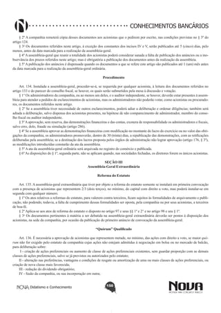 CONHECIMENTOS BANCÁRIOS
§ 2º A companhia remeterá cópia desses documentos aos acionistas que o pedirem por escrito, nas condições previstas no § 3º do
artigo 124.
§ 3o Os documentos referidos neste artigo, à exceção dos constantes dos incisos IV e V, serão publicados até 5 (cinco) dias, pelo
menos, antes da data marcada para a realização da assembleia-geral. 
§ 4º A assembleia-geral que reunir a totalidade dos acionistas poderá considerar sanada a falta de publicação dos anúncios ou a inobservância dos prazos referidos neste artigo; mas é obrigatória a publicação dos documentos antes da realização da assembleia.
§ 5º A publicação dos anúncios é dispensada quando os documentos a que se refere este artigo são publicados até 1 (um) mês antes
da data marcada para a realização da assembleia-geral ordinária.
Procedimento
       
Art. 134. Instalada a assembleia-geral, proceder-se-á, se requerida por qualquer acionista, à leitura dos documentos referidos no
artigo 133 e do parecer do conselho fiscal, se houver, os quais serão submetidos pela mesa à discussão e votação.
§ 1° Os administradores da companhia, ou ao menos um deles, e o auditor independente, se houver, deverão estar presentes à assembleia para atender a pedidos de esclarecimentos de acionistas, mas os administradores não poderão votar, como acionistas ou procuradores, os documentos referidos neste artigo.
§ 2º Se a assembleia tiver necessidade de outros esclarecimentos, poderá adiar a deliberação e ordenar diligências; também será
adiada a deliberação, salvo dispensa dos acionistas presentes, na hipótese de não comparecimento de administrador, membro do conselho fiscal ou auditor independente.
§ 3º A aprovação, sem reserva, das demonstrações financeiras e das contas, exonera de responsabilidade os administradores e fiscais,
salvo erro, dolo, fraude ou simulação (artigo 286).
§ 4º Se a assembleia aprovar as demonstrações financeiras com modificação no montante do lucro do exercício ou no valor das obrigações da companhia, os administradores promoverão, dentro de 30 (trinta) dias, a republicação das demonstrações, com as retificações
deliberadas pela assembleia; se a destinação dos lucros proposta pelos órgãos de administração não lograr aprovação (artigo 176, § 3º),
as modificações introduzidas constarão da ata da assembleia.
§ 5º A ata da assembleia-geral ordinária será arquivada no registro do comércio e publicada.
§ 6º As disposições do § 1º, segunda parte, não se aplicam quando, nas sociedades fechadas, os diretores forem os únicos acionistas.
SEÇÃO III
Assembleia-Geral Extraordinária
Reforma do Estatuto
       
Art. 135. A assembleia-geral extraordinária que tiver por objeto a reforma do estatuto somente se instalará em primeira convocação
com a presença de acionistas que representem 2/3 (dois terços), no mínimo, do capital com direito a voto, mas poderá instalar-se em
segunda com qualquer número.
§ 1º Os atos relativos a reformas do estatuto, para valerem contra terceiros, ficam sujeitos às formalidades de arquivamento e publicação, não podendo, todavia, a falta de cumprimento dessas formalidades ser oposta, pela companhia ou por seus acionistas, a terceiros
de boa-fé.
§ 2º Aplica-se aos atos de reforma do estatuto o disposto no artigo 97 e seus §§ 1º e 2° e no artigo 98 e seu § 1º.
§ 3o Os documentos pertinentes à matéria a ser debatida na assembleia-geral extraordinária deverão ser postos à disposição dos
acionistas, na sede da companhia, por ocasião da publicação do primeiro anúncio de convocação da assembleia-geral. 
“Quórum” Qualificado
        
Art. 136. É necessária a aprovação de acionistas que representem metade, no mínimo, das ações com direito a voto, se maior quórum não for exigido pelo estatuto da companhia cujas ações não estejam admitidas à negociação em bolsa ou no mercado de balcão,
para deliberação sobre:  
 I - criação de ações preferenciais ou aumento de classe de ações preferenciais existentes, sem guardar proporção com as demais
classes de ações preferenciais, salvo se já previstos ou autorizados pelo estatuto; 
II - alteração nas preferências, vantagens e condições de resgate ou amortização de uma ou mais classes de ações preferenciais, ou
criação de nova classe mais favorecida; 
III - redução do dividendo obrigatório;  
IV - fusão da companhia, ou sua incorporação em outra; 
Didatismo e Conhecimento

150

 