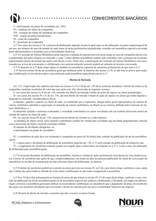 CONHECIMENTOS BANCÁRIOS
V - participação em grupo de sociedades (art. 265);  
VI - mudança do objeto da companhia; 
VII - cessação do estado de liquidação da companhia; 
VIII - criação de partes beneficiárias; 
IX - cisão da companhia; 
X - dissolução da companhia.  
§ 1º Nos casos dos incisos I e II, a eficácia da deliberação depende de prévia aprovação ou da ratificação, em prazo improrrogável de
um ano, por titulares de mais da metade de cada classe de ações preferenciais prejudicadas, reunidos em assembleia especial convocada
pelos administradores e instalada com as formalidades desta Lei. 
§ 2º A Comissão de Valores Mobiliários pode autorizar a redução do quórum previsto neste artigo no caso de companhia aberta com
a propriedade das ações dispersa no mercado, e cujas 3 (três) últimas assembleias tenham sido realizadas com a presença de acionistas
representando menos da metade das ações com direito a voto. Neste caso, a autorização da Comissão de Valores Mobiliários será mencionada nos avisos de convocação e a deliberação com quórum reduzido somente poderá ser adotada em terceira convocação.
§ 3o O disposto no § 2o deste artigo aplica-se também às assembleias especiais de acionistas preferenciais de que trata o § 1o. 
 § 4º Deverá constar da ata da assembleia-geral que deliberar sobre as matérias dos incisos I e II, se não houver prévia aprovação,
que a deliberação só terá eficácia após a sua ratificação pela assembleia especial prevista no § 1º. 
Direito de Retirada
        
Art. 137. A aprovação das matérias previstas nos incisos I a VI e IX do art. 136 dá ao acionista dissidente o direito de retirar-se da
companhia, mediante reembolso do valor das suas ações (art. 45), observadas as seguintes normas: 
I - nos casos dos incisos I e II do art. 136, somente terá direito de retirada o titular de ações de espécie ou classe prejudicadas; 
II - nos casos dos incisos IV e V do art. 136, não terá direito de retirada o titular de ação de espécie ou classe que tenha liquidez e
dispersão no mercado, considerando-se haver: 
a) liquidez, quando a espécie ou classe de ação, ou certificado que a represente, integre índice geral representativo de carteira de
valores mobiliários admitido à negociação no mercado de valores mobiliários, no Brasil ou no exterior, definido pela Comissão de Valores Mobiliários; e 
b) dispersão, quando o acionista controlador, a sociedade controladora ou outras sociedades sob seu controle detiverem menos da
metade da espécie ou classe de ação; 
III - no caso do inciso IX do art. 136, somente haverá direito de retirada se a cisão implicar:
 a) mudança do objeto social, salvo quando o patrimônio cindido for vertido para sociedade cuja atividade preponderante coincida
com a decorrente do objeto social da sociedade cindida; 
b) redução do dividendo obrigatório; ou 
c) participação em grupo de sociedades;
IV - o reembolso da ação deve ser reclamado à companhia no prazo de 30 (trinta) dias contado da publicação da ata da assembleia-geral; 
V - o prazo para o dissidente de deliberação de assembleia especial (art. 136, § 1o) será contado da publicação da respectiva ata; 
VI - o pagamento do reembolso somente poderá ser exigido após a observância do disposto no § 3o e, se for o caso, da ratificação
da deliberação pela assembleia-geral. 
§ 1º O acionista dissidente de deliberação da assembleia, inclusive o titular de ações preferenciais sem direito de voto, poderá exercer o direito de reembolso das ações de que, comprovadamente, era titular na data da primeira publicação do edital de convocação da
assembleia, ou na data da comunicação do fato relevante objeto da deliberação, se anterior.  
§ 2o O direito de reembolso poderá ser exercido no prazo previsto nos incisos IV ou V do caput deste artigo, conforme o caso, ainda
que o titular das ações tenha se abstido de votar contra a deliberação ou não tenha comparecido à assembleia. 
§ 3o Nos 10 (dez) dias subsequentes ao término do prazo de que tratam os incisos IV e V do caput deste artigo, conforme o caso, contado da publicação da ata da assembleia-geral ou da assembleia especial que ratificar a deliberação, é facultado aos órgãos da administração convocar a assembleia-geral para ratificar ou reconsiderar a deliberação, se entenderem que o pagamento do preço do reembolso
das ações aos acionistas dissidentes que exerceram o direito de retirada porá em risco a estabilidade financeira da empresa. 
§ 4º Decairá do direito de retirada o acionista que não o exercer no prazo fixado. 
Didatismo e Conhecimento

151

 