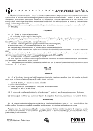 CONHECIMENTOS BANCÁRIOS
 § 7o Sempre que, cumulativamente, a eleição do conselho de administração se der pelo sistema do voto múltiplo e os titulares de
ações ordinárias ou preferenciais exercerem a prerrogativa de eleger conselheiro, será assegurado a acionista ou grupo de acionistas
vinculados por acordo de votos que detenham mais do que 50% (cinquenta por cento) das ações com direito de voto o direito de eleger
conselheiros em número igual ao dos eleitos pelos demais acionistas, mais um, independentemente do número de conselheiros que,
segundo o estatuto, componha o órgão. 
§ 8o A companhia deverá manter registro com a identificação dos acionistas que exercerem a prerrogativa a que se refere o § 4o.
§ 9o (VETADO)  
Competência
       
Art. 142. Compete ao conselho de administração:
I - fixar a orientação geral dos negócios da companhia;
II - eleger e destituir os diretores da companhia e fixar-lhes as atribuições, observado o que a respeito dispuser o estatuto;
III - fiscalizar a gestão dos diretores, examinar, a qualquer tempo, os livros e papéis da companhia, solicitar informações sobre contratos celebrados ou em via de celebração, e quaisquer outros atos;
IV - convocar a assembleia-geral quando julgar conveniente, ou no caso do artigo 132;
V - manifestar-se sobre o relatório da administração e as contas da diretoria;
VI - manifestar-se previamente sobre atos ou contratos, quando o estatuto assim o exigir;
VII - deliberar, quando autorizado pelo estatuto, sobre a emissão de ações ou de bônus de subscrição; (Vide Lei nº 12.838, de
2013)
VIII – autorizar, se o estatuto não dispuser em contrário, a alienação de bens do ativo não circulante, a constituição de ônus reais e
a prestação de garantias a obrigações de terceiros; (Redação dada pela Lei nº 11.941, de 2009)
IX - escolher e destituir os auditores independentes, se houver.
§ 1o Serão arquivadas no registro do comércio e publicadas as atas das reuniões do conselho de administração que contiverem deliberação destinada a produzir efeitos perante terceiros. 
 § 2o A escolha e a destituição do auditor independente ficará sujeita a veto, devidamente fundamentado, dos conselheiros eleitos na
forma do art. 141, § 4o, se houver. 
SEÇÃO II
Diretoria
Composição
       
Art. 143. A Diretoria será composta por 2 (dois) ou mais diretores, eleitos e destituíveis a qualquer tempo pelo conselho de administração, ou, se inexistente, pela assembleia-geral, devendo o estatuto estabelecer:
I - o número de diretores, ou o máximo e o mínimo permitidos;
II - o modo de sua substituição;
III - o prazo de gestão, que não será superior a 3 (três) anos, permitida a reeleição;
IV - as atribuições e poderes de cada diretor.
§ 1º Os membros do conselho de administração, até o máximo de 1/3 (um terço), poderão ser eleitos para cargos de diretores.
§ 2º O estatuto pode estabelecer que determinadas decisões, de competência dos diretores, sejam tomadas em reunião da diretoria.
Representação
       
Art. 144. No silêncio do estatuto e inexistindo deliberação do conselho de administração (artigo 142, n. II e parágrafo único), competirão a qualquer diretor a representação da companhia e a prática dos atos necessários ao seu funcionamento regular.
Parágrafo único. Nos limites de suas atribuições e poderes, é lícito aos diretores constituir mandatários da companhia, devendo
ser especificados no instrumento os atos ou operações que poderão praticar e a duração do mandato, que, no caso de mandato judicial,
poderá ser por prazo indeterminado.

Didatismo e Conhecimento

153

 