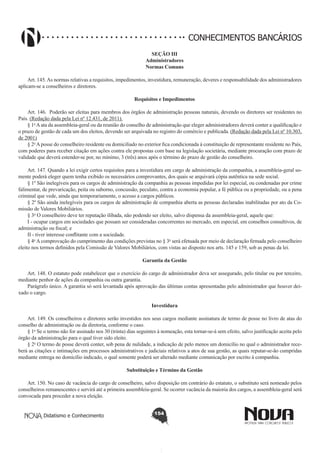 CONHECIMENTOS BANCÁRIOS
SEÇÃO III
Administradores
Normas Comuns

       
Art. 145. As normas relativas a requisitos, impedimentos, investidura, remuneração, deveres e responsabilidade dos administradores
aplicam-se a conselheiros e diretores.
Requisitos e Impedimentos
Art. 146.  Poderão ser eleitas para membros dos órgãos de administração pessoas naturais, devendo os diretores ser residentes no
País. (Redação dada pela Lei nº 12.431, de 2011).
§ 1o A ata da assembleia-geral ou da reunião do conselho de administração que eleger administradores deverá conter a qualificação e
o prazo de gestão de cada um dos eleitos, devendo ser arquivada no registro do comércio e publicada. (Redação dada pela Lei nº 10.303,
de 2001)
§ 2o A posse do conselheiro residente ou domiciliado no exterior fica condicionada à constituição de representante residente no País,
com poderes para receber citação em ações contra ele propostas com base na legislação societária, mediante procuração com prazo de
validade que deverá estender-se por, no mínimo, 3 (três) anos após o término do prazo de gestão do conselheiro. 
Art. 147. Quando a lei exigir certos requisitos para a investidura em cargo de administração da companhia, a assembleia-geral somente poderá eleger quem tenha exibido os necessários comprovantes, dos quais se arquivará cópia autêntica na sede social.
§ 1º São inelegíveis para os cargos de administração da companhia as pessoas impedidas por lei especial, ou condenadas por crime
falimentar, de prevaricação, peita ou suborno, concussão, peculato, contra a economia popular, a fé pública ou a propriedade, ou a pena
criminal que vede, ainda que temporariamente, o acesso a cargos públicos.
§ 2º São ainda inelegíveis para os cargos de administração de companhia aberta as pessoas declaradas inabilitadas por ato da Comissão de Valores Mobiliários.
§ 3o O conselheiro deve ter reputação ilibada, não podendo ser eleito, salvo dispensa da assembleia-geral, aquele que: 
I - ocupar cargos em sociedades que possam ser consideradas concorrentes no mercado, em especial, em conselhos consultivos, de
administração ou fiscal; e 
II - tiver interesse conflitante com a sociedade.
§ 4o A comprovação do cumprimento das condições previstas no § 3o será efetuada por meio de declaração firmada pelo conselheiro
eleito nos termos definidos pela Comissão de Valores Mobiliários, com vistas ao disposto nos arts. 145 e 159, sob as penas da lei. 
Garantia da Gestão
        
Art. 148. O estatuto pode estabelecer que o exercício do cargo de administrador deva ser assegurado, pelo titular ou por terceiro,
mediante penhor de ações da companhia ou outra garantia.
Parágrafo único. A garantia só será levantada após aprovação das últimas contas apresentadas pelo administrador que houver deixado o cargo.
Investidura
       
Art. 149. Os conselheiros e diretores serão investidos nos seus cargos mediante assinatura de termo de posse no livro de atas do
conselho de administração ou da diretoria, conforme o caso.
§ 1o Se o termo não for assinado nos 30 (trinta) dias seguintes à nomeação, esta tornar-se-á sem efeito, salvo justificação aceita pelo
órgão da administração para o qual tiver sido eleito. 
§ 2o O termo de posse deverá conter, sob pena de nulidade, a indicação de pelo menos um domicílio no qual o administrador receberá as citações e intimações em processos administrativos e judiciais relativos a atos de sua gestão, as quais reputar-se-ão cumpridas
mediante entrega no domicílio indicado, o qual somente poderá ser alterado mediante comunicação por escrito à companhia. 
Substituição e Término da Gestão
       
Art. 150. No caso de vacância do cargo de conselheiro, salvo disposição em contrário do estatuto, o substituto será nomeado pelos
conselheiros remanescentes e servirá até a primeira assembleia-geral. Se ocorrer vacância da maioria dos cargos, a assembleia-geral será
convocada para proceder a nova eleição.
Didatismo e Conhecimento

154

 