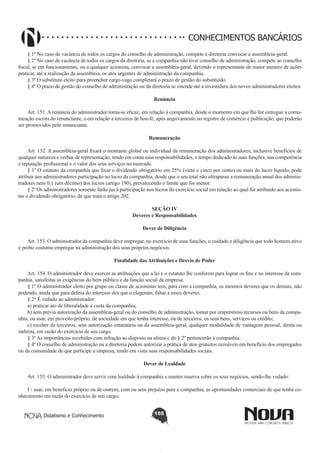 CONHECIMENTOS BANCÁRIOS
§ 1º No caso de vacância de todos os cargos do conselho de administração, compete à diretoria convocar a assembleia-geral.
§ 2º No caso de vacância de todos os cargos da diretoria, se a companhia não tiver conselho de administração, compete ao conselho
fiscal, se em funcionamento, ou a qualquer acionista, convocar a assembleia-geral, devendo o representante de maior número de ações
praticar, até a realização da assembleia, os atos urgentes de administração da companhia.
§ 3º O substituto eleito para preencher cargo vago completará o prazo de gestão do substituído.
§ 4º O prazo de gestão do conselho de administração ou da diretoria se estende até a investidura dos novos administradores eleitos.
Renúncia
       
Art. 151. A renúncia do administrador torna-se eficaz, em relação à companhia, desde o momento em que lhe for entregue a comunicação escrita do renunciante, e em relação a terceiros de boa-fé, após arquivamento no registro de comércio e publicação, que poderão
ser promovidos pelo renunciante.
Remuneração
        
Art. 152. A assembleia-geral fixará o montante global ou individual da remuneração dos administradores, inclusive benefícios de
qualquer natureza e verbas de representação, tendo em conta suas responsabilidades, o tempo dedicado às suas funções, sua competência
e reputação profissional e o valor dos seus serviços no mercado. 
§ 1º O estatuto da companhia que fixar o dividendo obrigatório em 25% (vinte e cinco por cento) ou mais do lucro líquido, pode
atribuir aos administradores participação no lucro da companhia, desde que o seu total não ultrapasse a remuneração anual dos administradores nem 0,1 (um décimo) dos lucros (artigo 190), prevalecendo o limite que for menor.
§ 2º Os administradores somente farão jus à participação nos lucros do exercício social em relação ao qual for atribuído aos acionistas o dividendo obrigatório, de que trata o artigo 202.
SEÇÃO IV
Deveres e Responsabilidades
Dever de Diligência
       
Art. 153. O administrador da companhia deve empregar, no exercício de suas funções, o cuidado e diligência que todo homem ativo
e probo costuma empregar na administração dos seus próprios negócios.
Finalidade das Atribuições e Desvio de Poder
       
Art. 154. O administrador deve exercer as atribuições que a lei e o estatuto lhe conferem para lograr os fins e no interesse da companhia, satisfeitas as exigências do bem público e da função social da empresa.
§ 1º O administrador eleito por grupo ou classe de acionistas tem, para com a companhia, os mesmos deveres que os demais, não
podendo, ainda que para defesa do interesse dos que o elegeram, faltar a esses deveres.
§ 2° É vedado ao administrador:
a) praticar ato de liberalidade à custa da companhia;
b) sem prévia autorização da assembleia-geral ou do conselho de administração, tomar por empréstimo recursos ou bens da companhia, ou usar, em proveito próprio, de sociedade em que tenha interesse, ou de terceiros, os seus bens, serviços ou crédito;
c) receber de terceiros, sem autorização estatutária ou da assembleia-geral, qualquer modalidade de vantagem pessoal, direta ou
indireta, em razão do exercício de seu cargo.
§ 3º As importâncias recebidas com infração ao disposto na alínea c do § 2º pertencerão à companhia.
§ 4º O conselho de administração ou a diretoria podem autorizar a prática de atos gratuitos razoáveis em benefício dos empregados
ou da comunidade de que participe a empresa, tendo em vista suas responsabilidades sociais.
Dever de Lealdade
       
Art. 155. O administrador deve servir com lealdade à companhia e manter reserva sobre os seus negócios, sendo-lhe vedado:
I - usar, em benefício próprio ou de outrem, com ou sem prejuízo para a companhia, as oportunidades comerciais de que tenha conhecimento em razão do exercício de seu cargo;
Didatismo e Conhecimento

155

 