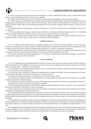 CONHECIMENTOS BANCÁRIOS
II - omitir-se no exercício ou proteção de direitos da companhia ou, visando à obtenção de vantagens, para si ou para outrem, deixar
de aproveitar oportunidades de negócio de interesse da companhia;
III - adquirir, para revender com lucro, bem ou direito que sabe necessário à companhia, ou que esta tencione adquirir.
§ 1º Cumpre, ademais, ao administrador de companhia aberta, guardar sigilo sobre qualquer informação que ainda não tenha sido
divulgada para conhecimento do mercado, obtida em razão do cargo e capaz de influir de modo ponderável na cotação de valores mobiliários, sendo-lhe vedado valer-se da informação para obter, para si ou para outrem, vantagem mediante compra ou venda de valores
mobiliários.
§ 2º O administrador deve zelar para que a violação do disposto no § 1º não possa ocorrer através de subordinados ou terceiros de
sua confiança.
§ 3º A pessoa prejudicada em compra e venda de valores mobiliários, contratada com infração do disposto nos §§ 1° e 2°, tem direito
de haver do infrator indenização por perdas e danos, a menos que ao contratar já conhecesse a informação.
§ 4o É vedada a utilização de informação relevante ainda não divulgada, por qualquer pessoa que a ela tenha tido acesso, com a
finalidade de auferir vantagem, para si ou para outrem, no mercado de valores mobiliários.
Conflito de Interesses
       
Art. 156. É vedado ao administrador intervir em qualquer operação social em que tiver interesse conflitante com o da companhia,
bem como na deliberação que a respeito tomarem os demais administradores, cumprindo-lhe cientificá-los do seu impedimento e fazer
consignar, em ata de reunião do conselho de administração ou da diretoria, a natureza e extensão do seu interesse.
§ 1º Ainda que observado o disposto neste artigo, o administrador somente pode contratar com a companhia em condições razoáveis
ou equitativas, idênticas às que prevalecem no mercado ou em que a companhia contrataria com terceiros.
§ 2º O negócio contratado com infração do disposto no § 1º é anulável, e o administrador interessado será obrigado a transferir para
a companhia as vantagens que dele tiver auferido.
Dever de Informar
       
Art. 157. O administrador de companhia aberta deve declarar, ao firmar o termo de posse, o número de ações, bônus de subscrição,
opções de compra de ações e debêntures conversíveis em ações, de emissão da companhia e de sociedades controladas ou do mesmo
grupo, de que seja titular. (Vide Lei nº 12.838, de 2013)
§ 1º O administrador de companhia aberta é obrigado a revelar à assembleia-geral ordinária, a pedido de acionistas que representem
5% (cinco por cento) ou mais do capital social:
a) o número dos valores mobiliários de emissão da companhia ou de sociedades controladas, ou do mesmo grupo, que tiver adquirido ou alienado, diretamente ou através de outras pessoas, no exercício anterior;
b) as opções de compra de ações que tiver contratado ou exercido no exercício anterior;
c) os benefícios ou vantagens, indiretas ou complementares, que tenha recebido ou esteja recebendo da companhia e de sociedades
coligadas, controladas ou do mesmo grupo;
d) as condições dos contratos de trabalho que tenham sido firmados pela companhia com os diretores e empregados de alto nível;
e) quaisquer atos ou fatos relevantes nas atividades da companhia.
§ 2º Os esclarecimentos prestados pelo administrador poderão, a pedido de qualquer acionista, ser reduzidos a escrito, autenticados
pela mesa da assembleia, e fornecidos por cópia aos solicitantes.
§ 3º A revelação dos atos ou fatos de que trata este artigo só poderá ser utilizada no legítimo interesse da companhia ou do acionista,
respondendo os solicitantes pelos abusos que praticarem.
§ 4º Os administradores da companhia aberta são obrigados a comunicar imediatamente à bolsa de valores e a divulgar pela imprensa qualquer deliberação da assembleia-geral ou dos órgãos de administração da companhia, ou fato relevante ocorrido nos seus negócios,
que possa influir, de modo ponderável, na decisão dos investidores do mercado de vender ou comprar valores mobiliários emitidos pela
companhia.
§ 5º Os administradores poderão recusar-se a prestar a informação (§ 1º, alínea e), ou deixar de divulgá-la (§ 4º), se entenderem que
sua revelação porá em risco interesse legítimo da companhia, cabendo à Comissão de Valores Mobiliários, a pedido dos administradores,
de qualquer acionista, ou por iniciativa própria, decidir sobre a prestação de informação e responsabilizar os administradores, se for o
caso.
§ 6o Os administradores da companhia aberta deverão informar imediatamente, nos termos e na forma determinados pela Comissão
de Valores Mobiliários, a esta e às bolsas de valores ou entidades do mercado de balcão organizado nas quais os valores mobiliários de
emissão da companhia estejam admitidos à negociação, as modificações em suas posições acionárias na companhia. 

Didatismo e Conhecimento

156

 