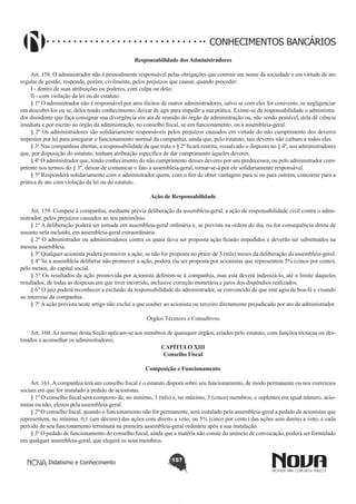 CONHECIMENTOS BANCÁRIOS
Responsabilidade dos Administradores
       
Art. 158. O administrador não é pessoalmente responsável pelas obrigações que contrair em nome da sociedade e em virtude de ato
regular de gestão; responde, porém, civilmente, pelos prejuízos que causar, quando proceder:
I - dentro de suas atribuições ou poderes, com culpa ou dolo;
II - com violação da lei ou do estatuto.
§ 1º O administrador não é responsável por atos ilícitos de outros administradores, salvo se com eles for conivente, se negligenciar
em descobri-los ou se, deles tendo conhecimento, deixar de agir para impedir a sua prática. Exime-se de responsabilidade o administrador dissidente que faça consignar sua divergência em ata de reunião do órgão de administração ou, não sendo possível, dela dê ciência
imediata e por escrito ao órgão da administração, no conselho fiscal, se em funcionamento, ou à assembleia-geral.
§ 2º Os administradores são solidariamente responsáveis pelos prejuízos causados em virtude do não cumprimento dos deveres
impostos por lei para assegurar o funcionamento normal da companhia, ainda que, pelo estatuto, tais deveres não caibam a todos eles.
§ 3º Nas companhias abertas, a responsabilidade de que trata o § 2º ficará restrita, ressalvado o disposto no § 4º, aos administradores
que, por disposição do estatuto, tenham atribuição específica de dar cumprimento àqueles deveres.
§ 4º O administrador que, tendo conhecimento do não cumprimento desses deveres por seu predecessor, ou pelo administrador competente nos termos do § 3º, deixar de comunicar o fato a assembleia-geral, tornar-se-á por ele solidariamente responsável.
§ 5º Responderá solidariamente com o administrador quem, com o fim de obter vantagem para si ou para outrem, concorrer para a
prática de ato com violação da lei ou do estatuto.
Ação de Responsabilidade
       
Art. 159. Compete à companhia, mediante prévia deliberação da assembleia-geral, a ação de responsabilidade civil contra o administrador, pelos prejuízos causados ao seu patrimônio.
§ 1º A deliberação poderá ser tomada em assembleia-geral ordinária e, se prevista na ordem do dia, ou for consequência direta de
assunto nela incluído, em assembleia-geral extraordinária.
§ 2º O administrador ou administradores contra os quais deva ser proposta ação ficarão impedidos e deverão ser substituídos na
mesma assembleia.
§ 3º Qualquer acionista poderá promover a ação, se não for proposta no prazo de 3 (três) meses da deliberação da assembleia-geral.
§ 4º Se a assembleia deliberar não promover a ação, poderá ela ser proposta por acionistas que representem 5% (cinco por cento),
pelo menos, do capital social.
§ 5° Os resultados da ação promovida por acionista deferem-se à companhia, mas esta deverá indenizá-lo, até o limite daqueles
resultados, de todas as despesas em que tiver incorrido, inclusive correção monetária e juros dos dispêndios realizados.
§ 6° O juiz poderá reconhecer a exclusão da responsabilidade do administrador, se convencido de que este agiu de boa-fé e visando
ao interesse da companhia.
§ 7º A ação prevista neste artigo não exclui a que couber ao acionista ou terceiro diretamente prejudicado por ato de administrador.
Órgãos Técnicos e Consultivos
       
Art. 160. As normas desta Seção aplicam-se aos membros de quaisquer órgãos, criados pelo estatuto, com funções técnicas ou destinados a aconselhar os administradores.
CAPÍTULO XIII
Conselho Fiscal
Composição e Funcionamento
       
Art. 161. A companhia terá um conselho fiscal e o estatuto disporá sobre seu funcionamento, de modo permanente ou nos exercícios
sociais em que for instalado a pedido de acionistas.
§ 1º O conselho fiscal será composto de, no mínimo, 3 (três) e, no máximo, 5 (cinco) membros, e suplentes em igual número, acionistas ou não, eleitos pela assembleia-geral.
§ 2º O conselho fiscal, quando o funcionamento não for permanente, será instalado pela assembleia-geral a pedido de acionistas que
representem, no mínimo, 0,1 (um décimo) das ações com direito a voto, ou 5% (cinco por cento) das ações sem direito a voto, e cada
período de seu funcionamento terminará na primeira assembleia-geral ordinária após a sua instalação.
§ 3º O pedido de funcionamento do conselho fiscal, ainda que a matéria não conste do anúncio de convocação, poderá ser formulado
em qualquer assembleia-geral, que elegerá os seus membros.
Didatismo e Conhecimento

157

 