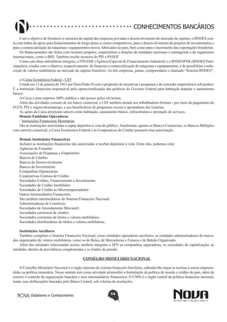 CONHECIMENTOS BANCÁRIOS
Com o objetivo de fortalecer a estrutura de capital das empresas privadas e desenvolvimento do mercado de capitais, o BNDES conta com linhas de apoio para financiamentos de longo prazo a custos competitivos, para o desenvolvimento de projetos de investimentos e
para a comercialização de máquinas e equipamentos novos, fabricados no país, bem como para o incremento das exportações brasileiras.
Os financiamentos são feitos com recursos próprios, empréstimos e doações de entidades nacionais e estrangeiras e de organismos
internacionais, como o BID. Também recebe recursos do PIS e PASEP.
Conta com duas subsidiárias integrais, a FINAME (Agência Especial de Financiamento Industrial) e a BNDESPAR (BNDES Participações), criadas com o objetivo, respectivamente, de financiar a comercialização de máquinas e equipamentos; e de possibilitar a subscrição de valores mobiliários no mercado de capitais brasileiro. As três empresas, juntas, compreendem o chamado “Sistema BNDES”.
c) Caixa Econômica Federal - CEF
Criada em 12 de janeiro de 1861 por Dom Pedro II com o propósito de incentivar a poupança e de conceder empréstimos sob penhor.
É a instituição financeira responsável pela operacionalização das políticas do Governo Federal para habitação popular e saneamento
básico.
A Caixa é uma empresa 100% pública e não possui ações em bolsas.
Além das atividades comuns de um banco comercial, a CEF também atende aos trabalhadores formais - por meio do pagamento do
FGTS, PIS e seguro-desemprego, e aos beneficiários de programas sociais e apostadores das Loterias.
As ações da Caixa priorizam setores como habitação, saneamento básico, infraestrutura e prestação de serviços.
Demais Entidades Operadoras
- Instituições Financeiras Monetárias
São as instituições autorizadas a captar depósitos à vista do público. Atualmente, apenas os Bancos Comerciais, os Bancos Múltiplos
com carteira comercial, a Caixa Econômica Federal e as Cooperativas de Crédito possuem essa autorização.
Demais Instituições Financeiras
Incluem as instituições financeiras não autorizadas a receber depósitos à vista. Entre elas, podemos citar:
Agências de Fomento
Associações de Poupança e Empréstimo
Bancos de Câmbio
Bancos de Desenvolvimento
Bancos de Investimento
Companhias Hipotecárias
Cooperativas Centrais de Crédito
Sociedades Crédito, Financiamento e Investimento
Sociedades de Crédito Imobiliário
Sociedades de Crédito ao Microempreendedor
Outros Intermediários Financeiros
São também intermediários do Sistema Financeiro Nacional:
Administradoras de Consórcio;
Sociedades de Arrendamento Mercantil;
Sociedades corretoras de câmbio;
Sociedades corretoras de títulos e valores mobiliários;
Sociedades distribuidoras de títulos e valores mobiliários.
Instituições Auxiliares	
Também compõem o Sistema Financeiro Nacional, como entidades operadoras auxiliares, as entidades administradores de mercados organizados de valores mobiliários, como os de Bolsa, de Mercadorias e Futuros e de Balcão Organizado.
Além das entidades relacionadas acima, também integram o SFN as companhias seguradoras, as sociedades de capitalização, as
entidades abertas de previdência complementar e os fundos de pensão.
CONSELHO MONETÁRIO NACIONAL
O Conselho Monetário Nacional é o órgão máximo do sistema financeiro brasileiro, cabendo-lhe traçar as normas a serem empreendidas na política monetária. Nesse sentido tem como atividade primordial a formulação da política de moeda e crédito do país, além de
exercer o controle da organização bancária e seus intermediários financeiros. O CMN é o órgão central da política financeira nacional,
tendo suas deliberações baixadas pelo Banco Central, sob a forma de resoluções.
Didatismo e Conhecimento

14

 