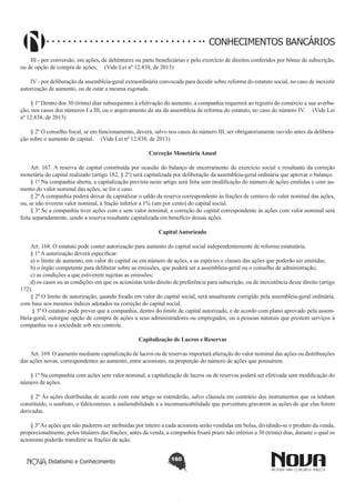 CONHECIMENTOS BANCÁRIOS
III - por conversão, em ações, de debêntures ou parte beneficiárias e pelo exercício de direitos conferidos por bônus de subscrição,
ou de opção de compra de ações; (Vide Lei nº 12.838, de 2013)
IV - por deliberação da assembleia-geral extraordinária convocada para decidir sobre reforma do estatuto social, no caso de inexistir
autorização de aumento, ou de estar a mesma esgotada.
§ 1º Dentro dos 30 (trinta) dias subsequentes à efetivação do aumento, a companhia requererá ao registro do comércio a sua averbação, nos casos dos números I a III, ou o arquivamento da ata da assembleia de reforma do estatuto, no caso do número IV. (Vide Lei
nº 12.838, de 2013)
§ 2º O conselho fiscal, se em funcionamento, deverá, salvo nos casos do número III, ser obrigatoriamente ouvido antes da deliberação sobre o aumento de capital. (Vide Lei nº 12.838, de 2013)
Correção Monetária Anual
       
Art. 167. A reserva de capital constituída por ocasião do balanço de encerramento do exercício social e resultante da correção
monetária do capital realizado (artigo 182, § 2º) será capitalizada por deliberação da assembleia-geral ordinária que aprovar o balanço.
§ 1º Na companhia aberta, a capitalização prevista neste artigo será feita sem modificação do número de ações emitidas e com aumento do valor nominal das ações, se for o caso.
§ 2º A companhia poderá deixar de capitalizar o saldo da reserva correspondente às frações de centavo do valor nominal das ações,
ou, se não tiverem valor nominal, à fração inferior a 1% (um por cento) do capital social.
§ 3º Se a companhia tiver ações com e sem valor nominal, a correção do capital correspondente às ações com valor nominal será
feita separadamente, sendo a reserva resultante capitalizada em benefício dessas ações.
Capital Autorizado
       
Art. 168. O estatuto pode conter autorização para aumento do capital social independentemente de reforma estatutária.
§ 1º A autorização deverá especificar:
a) o limite de aumento, em valor do capital ou em número de ações, e as espécies e classes das ações que poderão ser emitidas;
b) o órgão competente para deliberar sobre as emissões, que poderá ser a assembleia-geral ou o conselho de administração;
c) as condições a que estiverem sujeitas as emissões;
d) os casos ou as condições em que os acionistas terão direito de preferência para subscrição, ou de inexistência desse direito (artigo
172).
§ 2º O limite de autorização, quando fixado em valor do capital social, será anualmente corrigido pela assembleia-geral ordinária,
com base nos mesmos índices adotados na correção do capital social.
 § 3º O estatuto pode prever que a companhia, dentro do limite de capital autorizado, e de acordo com plano aprovado pela assembleia-geral, outorgue opção de compra de ações a seus administradores ou empregados, ou a pessoas naturais que prestem serviços à
companhia ou a sociedade sob seu controle.
Capitalização de Lucros e Reservas
       
Art. 169. O aumento mediante capitalização de lucros ou de reservas importará alteração do valor nominal das ações ou distribuições
das ações novas, correspondentes ao aumento, entre acionistas, na proporção do número de ações que possuírem.
§ 1º Na companhia com ações sem valor nominal, a capitalização de lucros ou de reservas poderá ser efetivada sem modificação do
número de ações.
§ 2º Às ações distribuídas de acordo com este artigo se estenderão, salvo cláusula em contrário dos instrumentos que os tenham
constituído, o usufruto, o fideicomisso, a inalienabilidade e a incomunicabilidade que porventura gravarem as ações de que elas forem
derivadas.
§ 3º As ações que não puderem ser atribuídas por inteiro a cada acionista serão vendidas em bolsa, dividindo-se o produto da venda,
proporcionalmente, pelos titulares das frações; antes da venda, a companhia fixará prazo não inferior a 30 (trinta) dias, durante o qual os
acionistas poderão transferir as frações de ação.
Didatismo e Conhecimento

160

 