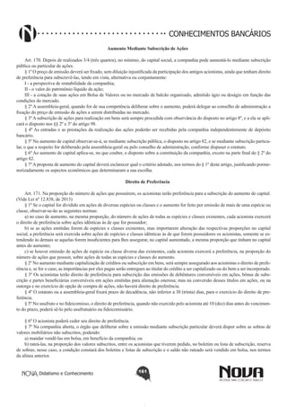 CONHECIMENTOS BANCÁRIOS
Aumento Mediante Subscrição de Ações
       
Art. 170. Depois de realizados 3/4 (três quartos), no mínimo, do capital social, a companhia pode aumentá-lo mediante subscrição
pública ou particular de ações.
§ 1º O preço de emissão deverá ser fixado, sem diluição injustificada da participação dos antigos acionistas, ainda que tenham direito
de preferência para subscrevê-las, tendo em vista, alternativa ou conjuntamente:
I - a perspectiva de rentabilidade da companhia;
II - o valor do patrimônio líquido da ação;
III - a cotação de suas ações em Bolsa de Valores ou no mercado de balcão organizado, admitido ágio ou deságio em função das
condições do mercado. 
§ 2º A assembleia-geral, quando for de sua competência deliberar sobre o aumento, poderá delegar ao conselho de administração a
fixação do preço de emissão de ações a serem distribuídas no mercado.
§ 3º A subscrição de ações para realização em bens será sempre procedida com observância do disposto no artigo 8º, e a ela se aplicará o disposto nos §§ 2º e 3º do artigo 98.
§ 4º As entradas e as prestações da realização das ações poderão ser recebidas pela companhia independentemente de depósito
bancário.
§ 5º No aumento de capital observar-se-á, se mediante subscrição pública, o disposto no artigo 82, e se mediante subscrição particular, o que a respeito for deliberado pela assembleia-geral ou pelo conselho de administração, conforme dispuser o estatuto.
§ 6º Ao aumento de capital aplica-se, no que couber, o disposto sobre a constituição da companhia, exceto na parte final do § 2º do
artigo 82.
§ 7º A proposta de aumento do capital deverá esclarecer qual o critério adotado, nos termos do § 1º deste artigo, justificando pormenorizadamente os aspectos econômicos que determinaram a sua escolha. 
Direito de Preferência
       
Art. 171. Na proporção do número de ações que possuírem, os acionistas terão preferência para a subscrição do aumento de capital.
(Vide Lei nº 12.838, de 2013)
§ 1º Se o capital for dividido em ações de diversas espécies ou classes e o aumento for feito por emissão de mais de uma espécie ou
classe, observar-se-ão as seguintes normas:
a) no caso de aumento, na mesma proporção, do número de ações de todas as espécies e classes existentes, cada acionista exercerá
o direito de preferência sobre ações idênticas às de que for possuidor;
b) se as ações emitidas forem de espécies e classes existentes, mas importarem alteração das respectivas proporções no capital
social, a preferência será exercida sobre ações de espécies e classes idênticas às de que forem possuidores os acionistas, somente se estendendo às demais se aquelas forem insuficientes para lhes assegurar, no capital aumentado, a mesma proporção que tinham no capital
antes do aumento;
c) se houver emissão de ações de espécie ou classe diversa das existentes, cada acionista exercerá a preferência, na proporção do
número de ações que possuir, sobre ações de todas as espécies e classes do aumento.
§ 2º No aumento mediante capitalização de créditos ou subscrição em bens, será sempre assegurado aos acionistas o direito de preferência e, se for o caso, as importâncias por eles pagas serão entregues ao titular do crédito a ser capitalizado ou do bem a ser incorporado.
§ 3º Os acionistas terão direito de preferência para subscrição das emissões de debêntures conversíveis em ações, bônus de subscrição e partes beneficiárias conversíveis em ações emitidas para alienação onerosa; mas na conversão desses títulos em ações, ou na
outorga e no exercício de opção de compra de ações, não haverá direito de preferência.
§ 4º O estatuto ou a assembleia-geral fixará prazo de decadência, não inferior a 30 (trinta) dias, para o exercício do direito de preferência.
§ 5º No usufruto e no fideicomisso, o direito de preferência, quando não exercido pelo acionista até 10 (dez) dias antes do vencimento do prazo, poderá sê-lo pelo usufrutuário ou fideicomissário.
§ 6º O acionista poderá ceder seu direito de preferência.
§ 7º Na companhia aberta, o órgão que deliberar sobre a emissão mediante subscrição particular deverá dispor sobre as sobras de
valores mobiliários não subscritos, podendo:
a) mandar vendê-las em bolsa, em benefício da companhia; ou
b) rateá-las, na proporção dos valores subscritos, entre os acionistas que tiverem pedido, no boletim ou lista de subscrição, reserva
de sobras; nesse caso, a condição constará dos boletins e listas de subscrição e o saldo não rateado será vendido em bolsa, nos termos
da alínea anterior.
Didatismo e Conhecimento

161

 