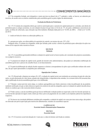 CONHECIMENTOS BANCÁRIOS
§ 8° Na companhia fechada, será obrigatório o rateio previsto na alínea b do § 7º, podendo o saldo, se houver, ser subscrito por
terceiros, de acordo com os critérios estabelecidos pela assembleia-geral ou pelos órgãos da administração.
Exclusão do Direito de Preferência
        
Art. 172. O estatuto da companhia aberta que contiver autorização para o aumento do capital pode prever a emissão, sem direito de
preferência para os antigos acionistas, ou com redução do prazo de que trata o § 4o do art. 171, de ações e debêntures conversíveis em
ações, ou bônus de subscrição, cuja colocação seja feita mediante: (Redação dada pela Lei nº 10.303, de 2001) (Vide Lei nº 12.838,
de 2013)
I - venda em bolsa de valores ou subscrição pública; ou
II - permuta por ações, em oferta pública de aquisição de controle, nos termos dos arts. 257 e 263. 
Parágrafo único. O estatuto da companhia, ainda que fechada, pode excluir o direito de preferência para subscrição de ações nos
termos de lei especial sobre incentivos fiscais.
SEÇÃO II
Redução

        
Art. 173. A assembleia-geral poderá deliberar a redução do capital social se houver perda, até o montante dos prejuízos acumulados,
ou se julgá-lo excessivo.
§ 1º A proposta de redução do capital social, quando de iniciativa dos administradores, não poderá ser submetida à deliberação da
assembleia-geral sem o parecer do conselho fiscal, se em funcionamento.
§ 2º A partir da deliberação de redução ficarão suspensos os direitos correspondentes às ações cujos certificados tenham sido emitidos, até que sejam apresentados à companhia para substituição.
Oposição dos Credores
       
Art. 174. Ressalvado o disposto nos artigos 45 e 107, a redução do capital social com restituição aos acionistas de parte do valor das
ações, ou pela diminuição do valor destas, quando não integralizadas, à importância das entradas, só se tornará efetiva 60 (sessenta) dias
após a publicação da ata da assembleia-geral que a tiver deliberado.
§ 1º Durante o prazo previsto neste artigo, os credores quirografários por títulos anteriores à data da publicação da ata poderão,
mediante notificação, de que se dará ciência ao registro do comércio da sede da companhia, opor-se à redução do capital; decairão desse
direito os credores que o não exercerem dentro do prazo.
§ 2º Findo o prazo, a ata da assembleia-geral que houver deliberado à redução poderá ser arquivada se não tiver havido oposição ou,
se tiver havido oposição de algum credor, desde que feita a prova do pagamento do seu crédito ou do depósito judicial da importância
respectiva.
§ 3º Se houver em circulação debêntures emitidas pela companhia, a redução do capital, nos casos previstos neste artigo, não poderá
ser efetivada sem prévia aprovação pela maioria dos debenturistas, reunidos em assembleia especial.
CAPÍTULO XV
Exercício Social e Demonstrações Financeiras
SEÇÃO I
Exercício Social
Art. 175. O exercício social terá duração de 1 (um) ano e a data do término será fixada no estatuto.

Didatismo e Conhecimento

162

 