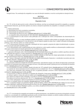 CONHECIMENTOS BANCÁRIOS
Parágrafo único. Na constituição da companhia e nos casos de alteração estatutária o exercício social poderá ter duração diversa.
SEÇÃO II
Demonstrações Financeiras
Disposições Gerais
       
Art. 176. Ao fim de cada exercício social, a diretoria fará elaborar, com base na escrituração mercantil da companhia, as seguintes
demonstrações financeiras, que deverão exprimir com clareza a situação do patrimônio da companhia e as mutações ocorridas no exercício:
I - balanço patrimonial;
II - demonstração dos lucros ou prejuízos acumulados;
III - demonstração do resultado do exercício; e
IV – demonstração dos fluxos de caixa; e (Redação dada pela Lei nº 11.638,de 2007)
V – se companhia aberta, demonstração do valor adicionado. (Incluído pela Lei nº 11.638,de 2007)
§ 1º As demonstrações de cada exercício serão publicadas com a indicação dos valores correspondentes das demonstrações do
exercício anterior.
§ 2º Nas demonstrações, as contas semelhantes poderão ser agrupadas; os pequenos saldos poderão ser agregados, desde que indicada a sua natureza e não ultrapassem 0,1 (um décimo) do valor do respectivo grupo de contas; mas é vedada a utilização de designações
genéricas, como «diversas contas» ou «contas-correntes».
§ 3º As demonstrações financeiras registrarão a destinação dos lucros segundo a proposta dos órgãos da administração, no pressuposto de sua aprovação pela assembleia-geral.
§ 4º As demonstrações serão complementadas por notas explicativas e outros quadros analíticos ou demonstrações contábeis necessários para esclarecimento da situação patrimonial e dos resultados do exercício.       
§ 5o  As notas explicativas devem: (Redação dada pela Lei nº 11.941, de 2009)
I – apresentar informações sobre a base de preparação das demonstrações financeiras e das práticas contábeis específicas selecionadas e aplicadas para negócios e eventos significativos; (Incluído pela Lei nº 11.941, de 2009)
II – divulgar as informações exigidas pelas práticas contábeis adotadas no Brasil que não estejam apresentadas em nenhuma outra
parte das demonstrações financeiras; (Incluído pela Lei nº 11.941, de 2009)
III – fornecer informações adicionais não indicadas nas próprias demonstrações financeiras e consideradas necessárias para uma
apresentação adequada; e (Incluído pela Lei nº 11.941, de 2009)
IV – indicar: (Incluído pela Lei nº 11.941, de 2009)
a) os principais critérios de avaliação dos elementos patrimoniais, especialmente estoques, dos cálculos de depreciação, amortização
e exaustão, de constituição de provisões para encargos ou riscos, e dos ajustes para atender a perdas prováveis na realização de elementos
do ativo; (Incluído pela Lei nº 11.941, de 2009)
b) os investimentos em outras sociedades, quando relevantes (art. 247, parágrafo único); (Incluído pela Lei nº 11.941, de 2009)
c) o aumento de valor de elementos do ativo resultante de novas avaliações (art. 182, § 3o ); (Incluído pela Lei nº 11.941, de 2009)
d) os ônus reais constituídos sobre elementos do ativo, as garantias prestadas a terceiros e outras responsabilidades eventuais ou
contingentes; (Incluído pela Lei nº 11.941, de 2009)
e) a taxa de juros, as datas de vencimento e as garantias das obrigações a longo prazo; (Incluído pela Lei nº 11.941, de 2009)
f) o número, espécies e classes das ações do capital social; (Incluído pela Lei nº 11.941, de 2009)
g) as opções de compra de ações outorgadas e exercidas no exercício; (Incluído pela Lei nº 11.941, de 2009)
h) os ajustes de exercícios anteriores (art. 186, § 1o); e (Incluído pela Lei nº 11.941, de 2009)
i) os eventos subsequentes à data de encerramento do exercício que tenham, ou possam vir a ter, efeito relevante sobre a situação
financeira e os resultados futuros da companhia. (Incluído pela Lei nº 11.941, de 2009)
§ 6o  A companhia fechada com patrimônio líquido, na data do balanço, inferior a R$ 2.000.000,00 (dois milhões de reais) não será
obrigada à elaboração e publicação da demonstração dos fluxos de caixa. (Redação dada pela Lei nº 11.638,de 2007)
§ 7o  A Comissão de Valores Mobiliários poderá, a seu critério, disciplinar de forma diversa o registro de que trata o § 3o deste artigo. (Incluído pela Lei nº 11.941, de 2009)
Escrituração
       
Art. 177. A escrituração da companhia será mantida em registros permanentes, com obediência aos preceitos da legislação comercial
e desta Lei e aos princípios de contabilidade geralmente aceitos, devendo observar métodos ou critérios contábeis uniformes no tempo
e registrar as mutações patrimoniais segundo o regime de competência.

Didatismo e Conhecimento

163

 