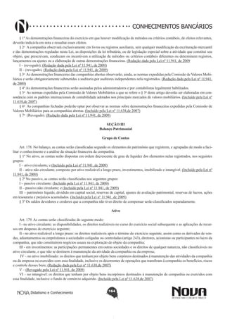 CONHECIMENTOS BANCÁRIOS
§ 1º As demonstrações financeiras do exercício em que houver modificação de métodos ou critérios contábeis, de efeitos relevantes,
deverão indicá-la em nota e ressaltar esses efeitos.
§ 2o  A companhia observará exclusivamente em livros ou registros auxiliares, sem qualquer modificação da escrituração mercantil
e das demonstrações reguladas nesta Lei, as disposições da lei tributária, ou de legislação especial sobre a atividade que constitui seu
objeto, que prescrevam, conduzam ou incentivem a utilização de métodos ou critérios contábeis diferentes ou determinem registros,
lançamentos ou ajustes ou a elaboração de outras demonstrações financeiras. (Redação dada pela Lei nº 11.941, de 2009
I – (revogado); (Redação dada pela Lei nº 11.941, de 2009)
II – (revogado). (Redação dada pela Lei nº 11.941, de 2009)
§ 3o  As demonstrações financeiras das companhias abertas observarão, ainda, as normas expedidas pela Comissão de Valores Mobiliários e serão obrigatoriamente submetidas a auditoria por auditores independentes nela registrados. (Redação dada pela Lei nº 11.941,
de 2009)
§ 4º As demonstrações financeiras serão assinadas pelos administradores e por contabilistas legalmente habilitados.
§ 5o  As normas expedidas pela Comissão de Valores Mobiliários a que se refere o § 3o deste artigo deverão ser elaboradas em consonância com os padrões internacionais de contabilidade adotados nos principais mercados de valores mobiliários. (Incluído pela Lei nº
11.638,de 2007)
§ 6o  As companhias fechadas poderão optar por observar as normas sobre demonstrações financeiras expedidas pela Comissão de
Valores Mobiliários para as companhias abertas. (Incluído pela Lei nº 11.638,de 2007)
§ 7o  (Revogado). (Redação dada pela Lei nº 11.941, de 2009)
SEÇÃO III
Balanço Patrimonial
Grupo de Contas
       
Art. 178. No balanço, as contas serão classificadas segundo os elementos do patrimônio que registrem, e agrupadas de modo a facilitar o conhecimento e a análise da situação financeira da companhia.
§ 1º No ativo, as contas serão dispostas em ordem decrescente de grau de liquidez dos elementos nelas registrados, nos seguintes
grupos:
I – ativo circulante; e (Incluído pela Lei nº 11.941, de 2009)
II – ativo não circulante, composto por ativo realizável a longo prazo, investimentos, imobilizado e intangível. (Incluído pela Lei nº
11.941, de 2009)
§ 2º No passivo, as contas serão classificadas nos seguintes grupos:
I – passivo circulante; (Incluído pela Lei nº 11.941, de 2009)
II – passivo não circulante; e (Incluído pela Lei nº 11.941, de 2009)
III – patrimônio líquido, dividido em capital social, reservas de capital, ajustes de avaliação patrimonial, reservas de lucros, ações
em tesouraria e prejuízos acumulados. (Incluído pela Lei nº 11.941, de 2009)
§ 3º Os saldos devedores e credores que a companhia não tiver direito de compensar serão classificados separadamente.
Ativo
       
Art. 179. As contas serão classificadas do seguinte modo:
I - no ativo circulante: as disponibilidades, os direitos realizáveis no curso do exercício social subsequente e as aplicações de recursos em despesas do exercício seguinte;
II - no ativo realizável a longo prazo: os direitos realizáveis após o término do exercício seguinte, assim como os derivados de vendas, adiantamentos ou empréstimos a sociedades coligadas ou controladas (artigo 243), diretores, acionistas ou participantes no lucro da
companhia, que não constituírem negócios usuais na exploração do objeto da companhia;
III - em investimentos: as participações permanentes em outras sociedades e os direitos de qualquer natureza, não classificáveis no
ativo circulante, e que não se destinem à manutenção da atividade da companhia ou da empresa;
 IV – no ativo imobilizado: os direitos que tenham por objeto bens corpóreos destinados à manutenção das atividades da companhia
ou da empresa ou exercidos com essa finalidade, inclusive os decorrentes de operações que transfiram à companhia os benefícios, riscos
e controle desses bens; (Redação dada pela Lei nº 11.638,de 2007)
V – (Revogado pela Lei nº 11.941, de 2009)
VI – no intangível: os direitos que tenham por objeto bens incorpóreos destinados à manutenção da companhia ou exercidos com
essa finalidade, inclusive o fundo de comércio adquirido. (Incluído pela Lei nº 11.638,de 2007)
Didatismo e Conhecimento

164

 