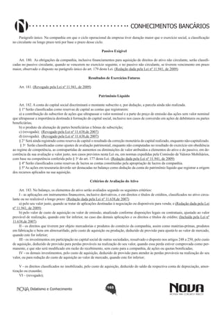 CONHECIMENTOS BANCÁRIOS
Parágrafo único. Na companhia em que o ciclo operacional da empresa tiver duração maior que o exercício social, a classificação
no circulante ou longo prazo terá por base o prazo desse ciclo.
Passivo Exigível
         
Art. 180.  As obrigações da companhia, inclusive financiamentos para aquisição de direitos do ativo não circulante, serão classificadas no passivo circulante, quando se vencerem no exercício seguinte, e no passivo não circulante, se tiverem vencimento em prazo
maior, observado o disposto no parágrafo único do art. 179 desta Lei. (Redação dada pela Lei nº 11.941, de 2009)
Resultados de Exercícios Futuros
       
Art. 181. (Revogado pela Lei nº 11.941, de 2009)
Patrimônio Líquido
       
Art. 182. A conta do capital social discriminará o montante subscrito e, por dedução, a parcela ainda não realizada.
§ 1º Serão classificadas como reservas de capital as contas que registrarem:
a) a contribuição do subscritor de ações que ultrapassar o valor nominal e a parte do preço de emissão das ações sem valor nominal
que ultrapassar a importância destinada à formação do capital social, inclusive nos casos de conversão em ações de debêntures ou partes
beneficiárias;
b) o produto da alienação de partes beneficiárias e bônus de subscrição;
c) (revogada);  (Revogado pela Lei nº 11.638,de 2007)
d) (revogada).  (Revogado pela Lei nº 11.638,de 2007)
§ 2° Será ainda registrado como reserva de capital o resultado da correção monetária do capital realizado, enquanto não-capitalizado.
 § 3o  Serão classificadas como ajustes de avaliação patrimonial, enquanto não computadas no resultado do exercício em obediência
ao regime de competência, as contrapartidas de aumentos ou diminuições de valor atribuídos a elementos do ativo e do passivo, em decorrência da sua avaliação a valor justo, nos casos previstos nesta Lei ou, em normas expedidas pela Comissão de Valores Mobiliários,
com base na competência conferida pelo § 3o do art. 177 desta Lei. (Redação dada pela Lei nº 11.941, de 2009)
§ 4º Serão classificados como reservas de lucros as contas constituídas pela apropriação de lucros da companhia.
§ 5º As ações em tesouraria deverão ser destacadas no balanço como dedução da conta do patrimônio líquido que registrar a origem
dos recursos aplicados na sua aquisição.
Critérios de Avaliação do Ativo
       
Art. 183. No balanço, os elementos do ativo serão avaliados segundo os seguintes critérios:
I - as aplicações em instrumentos financeiros, inclusive derivativos, e em direitos e títulos de créditos, classificados no ativo circulante ou no realizável a longo prazo: (Redação dada pela Lei nº 11.638,de 2007)
a) pelo seu valor justo, quando se tratar de aplicações destinadas à negociação ou disponíveis para venda; e (Redação dada pela Lei
nº 11.941, de 2009)
b) pelo valor de custo de aquisição ou valor de emissão, atualizado conforme disposições legais ou contratuais, ajustado ao valor
provável de realização, quando este for inferior, no caso das demais aplicações e os direitos e títulos de crédito; (Incluída pela Lei nº
11.638,de 2007)
II - os direitos que tiverem por objeto mercadorias e produtos do comércio da companhia, assim como matérias-primas, produtos
em fabricação e bens em almoxarifado, pelo custo de aquisição ou produção, deduzido de provisão para ajustá-lo ao valor de mercado,
quando este for inferior;
III - os investimentos em participação no capital social de outras sociedades, ressalvado o disposto nos artigos 248 a 250, pelo custo
de aquisição, deduzido de provisão para perdas prováveis na realização do seu valor, quando essa perda estiver comprovada como permanente, e que não será modificado em razão do recebimento, sem custo para a companhia, de ações ou quotas bonificadas;
IV - os demais investimentos, pelo custo de aquisição, deduzido de provisão para atender às perdas prováveis na realização do seu
valor, ou para redução do custo de aquisição ao valor de mercado, quando este for inferior;
V - os direitos classificados no imobilizado, pelo custo de aquisição, deduzido do saldo da respectiva conta de depreciação, amortização ou exaustão;
VI – (revogado); 
Didatismo e Conhecimento

165

 