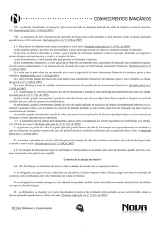 CONHECIMENTOS BANCÁRIOS
VII – os direitos classificados no intangível, pelo custo incorrido na aquisição deduzido do saldo da respectiva conta de amortização; (Incluído pela Lei nº 11.638,de 2007)
VIII – os elementos do ativo decorrentes de operações de longo prazo serão ajustados a valor presente, sendo os demais ajustados
quando houver efeito relevante. (Incluído pela Lei nº 11.638,de 2007)
§ 1o  Para efeitos do disposto neste artigo, considera-se valor justo: (Redação dada pela Lei nº 11.941, de 2009)
a) das matérias-primas e dos bens em almoxarifado, o preço pelo qual possam ser repostos, mediante compra no mercado;
b) dos bens ou direitos destinados à venda, o preço líquido de realização mediante venda no mercado, deduzidos os impostos e
demais despesas necessárias para a venda, e a margem de lucro;
c) dos investimentos, o valor líquido pelo qual possam ser alienados a terceiros.
d) dos instrumentos financeiros, o valor que pode se obter em um mercado ativo, decorrente de transação não compulsória realizada entre partes independentes; e, na ausência de um mercado ativo para um determinado instrumento financeiro: (Incluída pela Lei nº
11.638,de 2007)
1) o valor que se pode obter em um mercado ativo com a negociação de outro instrumento financeiro de natureza, prazo e risco
similares; (Incluído pela Lei nº 11.638,de 2007)
2) o valor presente líquido dos fluxos de caixa futuros para instrumentos financeiros de natureza, prazo e risco similares; ou (Incluído pela Lei nº 11.638,de 2007)
3) o valor obtido por meio de modelos matemático-estatísticos de precificação de instrumentos financeiros. (Incluído pela Lei nº
11.638,de 2007)
§ 2o  A diminuição do valor dos elementos dos ativos imobilizado e intangível será registrada periodicamente nas contas de: (Redação dada pela Lei nº 11.941, de 2009)
a) depreciação, quando corresponder à perda do valor dos direitos que têm por objeto bens físicos sujeitos a desgaste ou perda de
utilidade por uso, ação da natureza ou obsolescência;
b) amortização, quando corresponder à perda do valor do capital aplicado na aquisição de direitos da propriedade industrial ou comercial e quaisquer outros com existência ou exercício de duração limitada, ou cujo objeto sejam bens de utilização por prazo legal ou
contratualmente limitado;
c) exaustão, quando corresponder à perda do valor, decorrente da sua exploração, de direitos cujo objeto sejam recursos minerais ou
florestais, ou bens aplicados nessa exploração.       
 § 3o  A companhia deverá efetuar, periodicamente, análise sobre a recuperação dos valores registrados no imobilizado e no intangível, a fim de que sejam: (Redação dada pela Lei nº 11.941, de 2009)
I – registradas as perdas de valor do capital aplicado quando houver decisão de interromper os empreendimentos ou atividades a
que se destinavam ou quando comprovado que não poderão produzir resultados suficientes para recuperação desse valor; ou (Incluído
pela Lei nº 11.638,de 2007)
II – revisados e ajustados os critérios utilizados para determinação da vida útil econômica estimada e para cálculo da depreciação,
exaustão e amortização. (Incluído pela Lei nº 11.638,de 2007)
§ 4° Os estoques de mercadorias fungíveis destinadas à venda poderão ser avaliados pelo valor de mercado, quando esse for o costume mercantil aceito pela técnica contábil.
Critérios de Avaliação do Passivo
       
Art. 184. No balanço, os elementos do passivo serão avaliados de acordo com os seguintes critérios:
I - as obrigações, encargos e riscos, conhecidos ou calculáveis, inclusive Imposto sobre a Renda a pagar com base no resultado do
exercício, serão computados pelo valor atualizado até a data do balanço;
II - as obrigações em moeda estrangeira, com cláusula de paridade cambial, serão convertidas em moeda nacional à taxa de câmbio
em vigor na data do balanço;
III – as obrigações, os encargos e os riscos classificados no passivo não circulante serão ajustados ao seu valor presente, sendo os
demais ajustados quando houver efeito relevante. (Redação dada pela Lei nº 11.941, de 2009)

Didatismo e Conhecimento

166

 