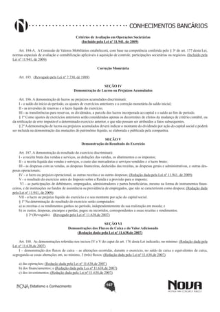 CONHECIMENTOS BANCÁRIOS
Critérios de Avaliação em Operações Societárias 
(Incluído pela Lei nº 11.941, de 2009)

       
Art. 184-A.  A Comissão de Valores Mobiliários estabelecerá, com base na competência conferida pelo § 3o do art. 177 desta Lei,
normas especiais de avaliação e contabilização aplicáveis à aquisição de controle, participações societárias ou negócios. (Incluído pela
Lei nº 11.941, de 2009)
       
Art. 185.  (Revogado pela Lei nº 7.730, de 1989)

Correção Monetária

SEÇÃO IV
Demonstração de Lucros ou Prejuízos Acumulados
Art. 186. A demonstração de lucros ou prejuízos acumulados discriminará:
I - o saldo do início do período, os ajustes de exercícios anteriores e a correção monetária do saldo inicial;
II - as reversões de reservas e o lucro líquido do exercício;
III - as transferências para reservas, os dividendos, a parcela dos lucros incorporada ao capital e o saldo ao fim do período.
§ 1º Como ajustes de exercícios anteriores serão considerados apenas os decorrentes de efeitos da mudança de critério contábil, ou
da retificação de erro imputável a determinado exercício anterior, e que não possam ser atribuídos a fatos subsequentes.
§ 2º A demonstração de lucros ou prejuízos acumulados deverá indicar o montante do dividendo por ação do capital social e poderá
ser incluída na demonstração das mutações do patrimônio líquido, se elaborada e publicada pela companhia.
SEÇÃO V
Demonstração do Resultado do Exercício

       
Art. 187. A demonstração do resultado do exercício discriminará:
I - a receita bruta das vendas e serviços, as deduções das vendas, os abatimentos e os impostos;
II - a receita líquida das vendas e serviços, o custo das mercadorias e serviços vendidos e o lucro bruto;
III - as despesas com as vendas, as despesas financeiras, deduzidas das receitas, as despesas gerais e administrativas, e outras despesas operacionais;
IV – o lucro ou prejuízo operacional, as outras receitas e as outras despesas; (Redação dada pela Lei nº 11.941, de 2009)
V - o resultado do exercício antes do Imposto sobre a Renda e a provisão para o imposto;
 VI – as participações de debêntures, empregados, administradores e partes beneficiárias, mesmo na forma de instrumentos financeiros, e de instituições ou fundos de assistência ou previdência de empregados, que não se caracterizem como despesa; (Redação dada
pela Lei nº 11.941, de 2009)
VII - o lucro ou prejuízo líquido do exercício e o seu montante por ação do capital social.
§ 1º Na determinação do resultado do exercício serão computados:
a) as receitas e os rendimentos ganhos no período, independentemente da sua realização em moeda; e
b) os custos, despesas, encargos e perdas, pagos ou incorridos, correspondentes a essas receitas e rendimentos.
        § 2o (Revogado).   (Revogado pela Lei nº 11.638,de 2007)
SEÇÃO VI
Demonstrações dos Fluxos de Caixa e do Valor Adicionado
(Redação dada pela Lei nº 11.638,de 2007)

       
Art. 188.  As demonstrações referidas nos incisos IV e V do caput do art. 176 desta Lei indicarão, no mínimo: (Redação dada pela
Lei nº 11.638,de 2007)
I – demonstração dos fluxos de caixa – as alterações ocorridas, durante o exercício, no saldo de caixa e equivalentes de caixa,
segregando-se essas alterações em, no mínimo, 3 (três) fluxos: (Redação dada pela Lei nº 11.638,de 2007)
a) das operações; (Redação dada pela Lei nº 11.638,de 2007)
b) dos financiamentos; e (Redação dada pela Lei nº 11.638,de 2007)
c) dos investimentos; (Redação dada pela Lei nº 11.638,de 2007)
Didatismo e Conhecimento

167

 