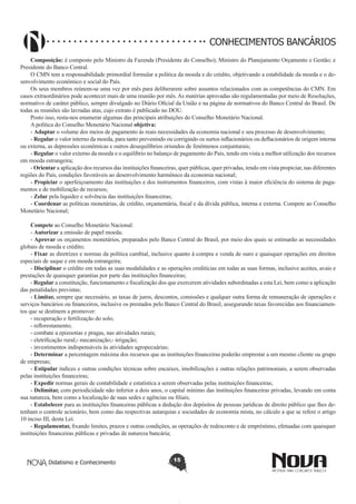 CONHECIMENTOS BANCÁRIOS
Composição: é composto pelo Ministro da Fazenda (Presidente do Conselho); Ministro do Planejamento Orçamento e Gestão; e
Presidente do Banco Central.
O CMN tem a responsabilidade primordial formular a política da moeda e do crédito, objetivando a estabilidade da moeda e o desenvolvimento econômico e social do País.
Os seus membros reúnem-se uma vez por mês para deliberarem sobre assuntos relacionados com as competências do CMN. Em
casos extraordinários pode acontecer mais de uma reunião por mês. As matérias aprovadas são regulamentadas por meio de Resoluções,
normativo de caráter público, sempre divulgado no Diário Oficial da União e na página de normativos do Banco Central do Brasil. De
todas as reuniões são lavradas atas, cujo extrato é publicado no DOU.
Posto isso, resta-nos enumerar algumas das principais atribuições do Conselho Monetário Nacional.
A política do Conselho Monetário Nacional objetiva:
- Adaptar o volume dos meios de pagamento às reais necessidades da economia nacional e seu processo de desenvolvimento;
- Regular o valor interno da moeda, para tanto prevenindo ou corrigindo os surtos inflacionários ou deflacionários de origem interna
ou externa, as depressões econômicas e outros desequilíbrios oriundos de fenômenos conjunturais;
- Regular o valor externo da moeda e o equilíbrio no balanço de pagamento do País, tendo em vista a melhor utilização dos recursos
em moeda estrangeira;
- Orientar a aplicação dos recursos das instituições financeiras, quer públicas, quer privadas, tendo em vista propiciar, nas diferentes
regiões do País, condições favoráveis ao desenvolvimento harmônico da economia nacional;
- Propiciar o aperfeiçoamento das instituições e dos instrumentos financeiros, com vistas à maior eficiência do sistema de pagamentos e de mobilização de recursos;
- Zelar pela liquidez e solvência das instituições financeiras;
- Coordenar as políticas monetárias, de crédito, orçamentária, fiscal e da dívida pública, interna e externa. Compete ao Conselho
Monetário Nacional;
Compete ao Conselho Monetário Nacional:
- Autorizar a emissão de papel moeda;
- Aprovar os orçamentos monetários, preparados pelo Banco Central do Brasil, por meio dos quais se estimarão as necessidades
globais de moeda e crédito;
- Fixar as diretrizes e normas da política cambial, inclusive quanto à compra e venda de ouro e quaisquer operações em direitos
especiais de saque e em moeda estrangeira;
- Disciplinar o crédito em todas as suas modalidades e as operações creditícias em todas as suas formas, inclusive aceites, avais e
prestações de quaisquer garantias por parte das instituições financeiras;
- Regular a constituição, funcionamento e fiscalização dos que exercerem atividades subordinadas a esta Lei, bem como a aplicação
das penalidades previstas;
- Limitar, sempre que necessário, as taxas de juros, descontos, comissões e qualquer outra forma de remuneração de operações e
serviços bancários ou financeiros, inclusive os prestados pelo Banco Central do Brasil, assegurando taxas favorecidas aos financiamentos que se destinem a promover:
- recuperação e fertilização do solo;
- reflorestamento;
- combate a epizootias e pragas, nas atividades rurais;
- eletrificação rural;- mecanização;- irrigação;
- investimentos indispensáveis às atividades agropecuárias;
- Determinar a percentagem máxima dos recursos que as instituições financeiras poderão emprestar a um mesmo cliente ou grupo
de empresas;
- Estipular índices e outras condições técnicas sobre encaixes, imobilizações e outras relações patrimoniais, a serem observadas
pelas instituições financeiras;
- Expedir normas gerais de contabilidade e estatística a serem observadas pelas instituições financeiras;
- Delimitar, com periodicidade não inferior a dois anos, o capital mínimo das instituições financeiras privadas, levando em conta
sua natureza, bem como a localização de suas sedes e agências ou filiais;
- Estabelecer para as instituições financeiras públicas a dedução dos depósitos de pessoas jurídicas de direito público que lhes detenham o controle acionário, bem como das respectivas autarquias e sociedades de economia mista, no cálculo a que se refere o artigo
10 inciso III, desta Lei.
- Regulamentar, fixando limites, prazos e outras condições, as operações de redesconto e de empréstimo, efetuadas com quaisquer
instituições financeiras públicas e privadas de natureza bancária;

Didatismo e Conhecimento

15

 